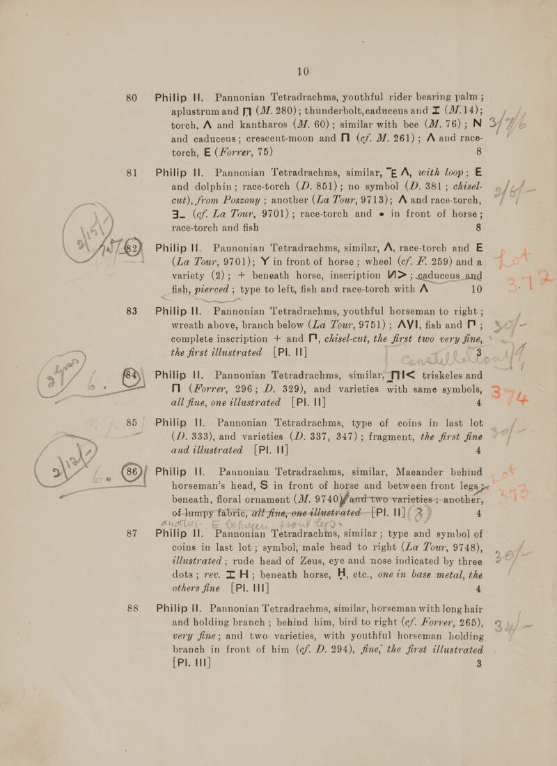 80 81 83 7% a f / a aM 62 \ \ - 4 aw — ee en 85 87 88 10 Philip HW. Pannonian Tetradrachms, youthful rider bearing palm ; aplustrum and fq (M. 280); thunderbolt, caduceus and I (17.14); torch, A and kantharos (JZ. 60); similar with bee (17. 76); N and caduceus; crescent-moon and V1 (cf. MW. 261); A and race- torch, E (Forrer, 75) 8 Philip Il. Pannonian Tetradrachms, similar, “E A, wth loop; E and dolphin; race-torch (D. 851); no symbol (D. 381; chzsel- cut), from Poszony ; another (La Tour, 9713); A and race-torch, A. (cf La Tour, 9701); race-torch and e in front of horse; race-torch and fish 8 Philip Il. Pannonian Tetradrachms, similar, A, race-torch and E (La Tour, 9701); Y in front of horse ; wheel (c/. / 259) and a variety (2); + beneath horse, inscription W&gt; ; caduceus and fish, pierced ; type to left, fish and race-torch with A — 10 Philip Il. Pannonian etradrachms, youthful horseman to right ; wreath above, branch below (La Tour, 9751); AVI, fish and DP; complete inscription + and TD), chisel-cut, the first two very fine, the first tllustrated | Pannonian Tetradrachms, similar, ni&lt; triskeles and M (Forrer, 296; D. 329), and varieties with same symbols, all fine, one illustrated [PI. II] 4 Philip Il. Pannonian Tetradrachms, (D. 333), and varieties (D. 337, 347); fragment, the first fine and illustrated [PI. I] 4 [ Philip I. Maeander behind Pannonian Tetradrachms, similar, beneath, floral ornament (J. 9740 fand- two-varieties.;-another, of Jumpy fabric, alt fine,-one tllusty sae -PI. I] / 5) 4 Ak, Philip I. aioaan Tedvachtee, pore type and symbol of coins in last lot; symbol, male head to Baht (La Tour, 9748), illustrated ; rude head of Zeus, eye and nose indicated by three dots; rev. IH; beneath horse, H, etc., one in base metal, the others fine {Pl. Il] 4 Philip Il. and holding branch ; behind him, bird to right (¢/. Korver, 265), very fine; and two varieties, with youthful horseman holding branch in front of him (cf. D. 294), fine, the first illustrated [Pl. 11] 3