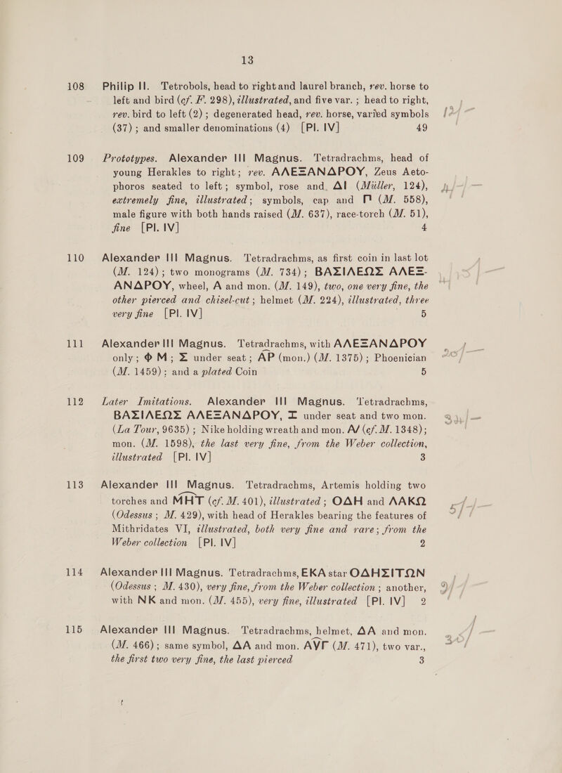 108 109 110 112 113 114 115 13 Philip Il. Tetrobols, head to right and laurel branch, rev. horse to left and bird (cf. F’. 298), tllustrated, and five var. ; head to right, rev. bird to left (2); degenerated head, vev. horse, varied symbols (37); and smaller denominations (4) [PI. IV] 49 Prototypes. Alexander Ill Magnus. ‘Tetradrachms, head of young Herakles to right; 7ev. ANEZSANAPOY, Zeus Aeto- phoros seated to left; symbol, rose and. Al (Miller, 124), extremely fine, illustrated; symbols, cap and MP (M. 558), male figure with both hands raised (J/. 637), race-torch (MV. 51), fine [PI. IV] 4 Alexander II| Magnus. Tetradrachms, as first coin in last lot (M. 124); two monograms (M. 734); BAZIAEQ= AAES- ANAPOY, wheel, A and mon. (M/. 149), two, one very fine, the other pierced and chisel-cut; helmet (M. 224), cllustrated, three very fine [PI. IV] . 5 Alexander IIl Magnus. Tetradrachms, with AAESANAPOY only; ®M; = under seat; AP (mon.) (M7. 1375) ; Phoenician (M. 1459); and a plated Coin 5 Later Imitations. Alexander Ill Magnus. ‘Tetradrachms, BAZIAEQ2 AAEZANAPOY, =F under seat and two mon. (La Tour, 9635) ; Nike holding wreath and mon. A/ (ef. W. 1348); mon. (M. 1598), the last very fine, from the Weber collection, illustrated [Pl. IV] 3 Alexander Ill Magnus. Tetradrachms, Artemis holding two torches and MHT (cf. M. 401), illustrated; OAH and AAKQ (Odessus ; M. 429), with head of Herakles bearing the features of Mithridates VI, «llustrated, both very fine and rare; from the Weber collection [PI. IV] 2 Alexander III Magnus. Tetradrachms, EKA star OAHZITON (Odessus ; M. 430), very fine, from the Weber collection ; another, with NK and mon. (J/. 455), very fine, illustrated [Pl. IV] 2 Alexander III Magnus. Tetradrachms, helmet, AA and mon. (M7. 466); same symbol, AA and mon. AVI (M. 471), two var., the first two very fine, the last pierced S