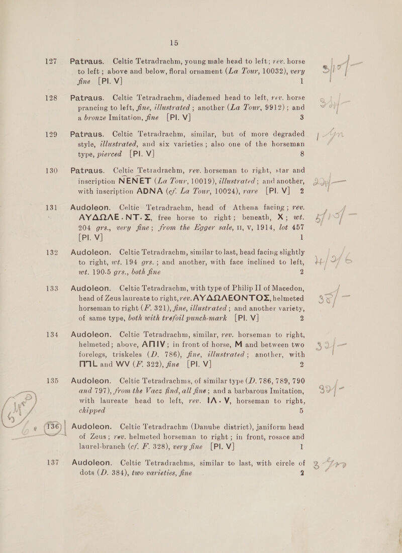 127 128 130 131 132 134 135 137 15 Patraus. Celtic Tetradrachm, young male head to left; 7ev. horse to left ; above and below, floral ornament (La Tour, 10032), very fine [Pl V] 1 Patraus. Celtic Tetradrachm, diademed head to left, »¢v. horse prancing to left, fine, illustrated ; another (La Tour, 9912); and a bronze Imitation, fine [PI. V] 3 Patraus. Celtic Tetradrachm, similar, but of more degraded style, illustrated, and six varieties; also one of the horseman type, pierced [PI. V] 8 Patraus. Celtic Tetradrachm, vev. horseman to right, star and inscription NENET (La Jour, 10019), cllustrated ; and another, with inscription ADNA (cf. La Tour, 10024), rare [PIV] 2 Audoleon. Celtic Tetradrachm, head of Athena facing; rev. AYAQAE:.NT.2, free horse to right; beneath, X; wt. 204 grs., very fine; from the Kgger sale, 11, V, 1914, lot 457 [Pl. V] 1 Audoleon. Celtic Tetradrachm, similar to last, head facing slightly to right, wt. 194 grs.; and another, with face inclined to left, wt. 190.5 grs., both fine 2 Audoleon. Celtic Tetradrachm, with type of Philip II of Macedon, head of Zeus laureate to right,7ev. AYAQAEON TOS, helmeted horseman to right (/”. 321), fine, cllustrated ; and another variety, of same type, both with trefoil punch-mark [PI. V] 2 Audoleon. Celtic Tetradrachm, similar, rev. horseman to right, helmeted; above, AMMIY; in front of horse, M and between two forelegs, triskeles (D. 786), fine, tllustrated; another, with MIL and WV (fF 322), fine [PI. V] 2 Audoleon. Celtic Tetradrachms, of similar type (D. 786, 789, 790 and 797), from the Vacz find, all fine; and a barbarous Imitation, with laureate head to left, sev. IA-V, horseman to right, chipped 5 of Zeus; vev. helmeted horseman to right; in front, rosace and laurel-branch (cf. &amp;. 328), very fine [Pl. V] 1 Audoleon. Celtic Tetradrachms, similar to last, with circle of dots (D. 384), two varieties, fine 2 es) - € hy at