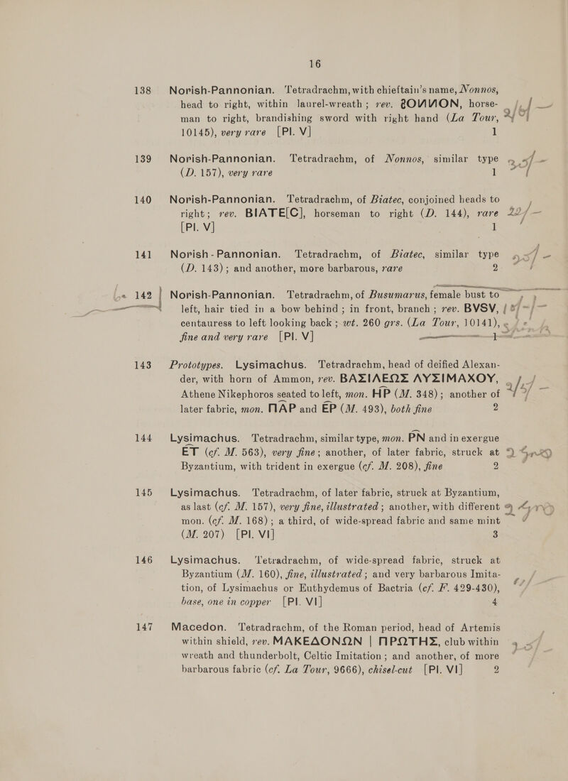 138 139 140 143 144 145 146 147 16 Norish-Pannonian. ‘Tetradrachm, with chieftain’s name, Vonnos, man to right, brandishing sword with right hand (La Tour, 10145), very rare [Pl. V] 1 Norish-Pannonian. Tetradrachm, of Nonnos,' similar type (D. 157), very rare 1 Norish-Pannonian. Tetradrachm, of Biatec, conjoined heads to 35 [Pl. V] | 1 Norish-Pannonian. Tetradrachm, of Biatec, similar type (D. 143); and another, more barbarous, rare 2 » Aenean j eo} 4) pA centauress to left looking back ; wt. 260 grs. (La Wik 10141), e Prototypes. Lysimachus. Tetradrachm, head of deified Alexan- der, with horn of Ammon, rev. BAZLIAEQE AYZIMAXOY, Athene Nikephoros seated to left, mon. HP (J/. 348); another of later fabric, mon. MAP and EP (M. 493), both fine 2 Lysimach us. Tetradrachm, similar type, mon. PN and in exergue ET (cf. M. 563), very fine; another, of later fabric, struck at Byzantium, with trident in exergue (c/. MW. 208), fine 2 Lysimachus. Tetradrachm, of later fabric, struck at Byzantium, ~~ mon. (cf. M. 168); a third, of wide-spread fabric and same mint (M. 207) [PI. Vi] 3 Lysimachus. ‘Tetradrachm, of wide-spread fabric, struck at Byzantium (M. 160), fine, illustrated; and very barbarous Imita- tion, of Lysimachus or Euthydemus of Bactria (cf F. 429-430), base, one in copper [PI. VI] 4 Macedon. ‘Tetradrachm, of the Roman period, head of Artemis wreath and thunderbolt, Celtic Imitation ; and another, of more barbarous fabric (cf. La Tour, 9666), chisel-cut [PI. VI] 2 THe, acai J vv 3 ~ a 1 , hast