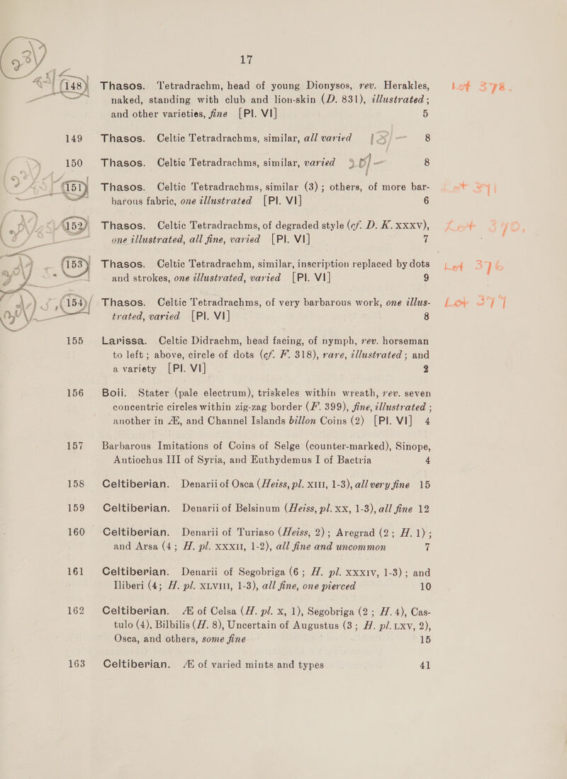  156 157 158 159 161 162 163 17 Thasos. ‘Tetradrachm, head of young Dionysos, rev. Herakles, naked, standing with club and lion-skin (D. 831), ¢llustrated ; and other varieties, fine [PI. VI] 5 Thasos. Celtic Tetradrachms, similar, all varied | % — 8 Thasos. Celtic Tetradrachms, similar, varied % ple 8 Thasos. Celtic Tetradrachms, similar (3); others, of more bar- barous fabric, one tllustrated [PI. VI] 6 Thasos. Celtic Tetradrachms, of degraded style (cf, D. K. xxxv), one illustrated, all fine, varied [PI. VI] 7 Thasos. Celtic Tetradrachm, similar, inscription replaced by dots - and strokes, one illustrated, varied [PIl. V1] 9 Thasos. Celtic Tetradrachms, of very barbarous work, one tllus- trated, varied [PI. VI] | 8 Larissa. Celtic Didrachm, head facing, of nymph, 7ev. horseman to left; above, circle of dots (¢f. F. 318), rare, illustrated ; and a variety [PI. VI] 2 Boii. Stater (pale electrum), triskeles within wreath, rev. seven concentric circles within zig-zag border (F’. 399), fine, cllustrated ; another in Au, and Channel Islands béllon Coins (2) [Pl. VI] 4 Barbarous Imitations of Coins of Selge (counter-marked), Sinope, Antiochus III of Syria, and Euthydemus I of Bactria 4 Celtiberian. Denariiof Osca (Heiss, pl. x11, 1-3), all very fine 15 Celtiberian. Denarii of Belsinum (Heiss, pl. xx, 1-3), all fine 12 Celtiberian. Denarii of Turiaso (Heiss, 2); Aregrad (2; H. 1) : and Arsa (4; H. pl. xxxul, 1-2), all fine and uncommon ¥l Celtiberian. Denarii of Segobriga (6; H. pl. xxxiv, 1-3); and lliberi (4; A. pl. xtviui, 1-3), all fine, one pierced 10 Celtiberian. 4 of Celsa (ZH. pl. x, 1), Segobriga (2; AH. 4), Cas- tulo (4), Bilbilis (ZZ. 8), Uncertain of Augustus (3; A. pl. txv, 2), Osca, and others, some fine | Hes Celtiberian. A of varied mints and types 4]