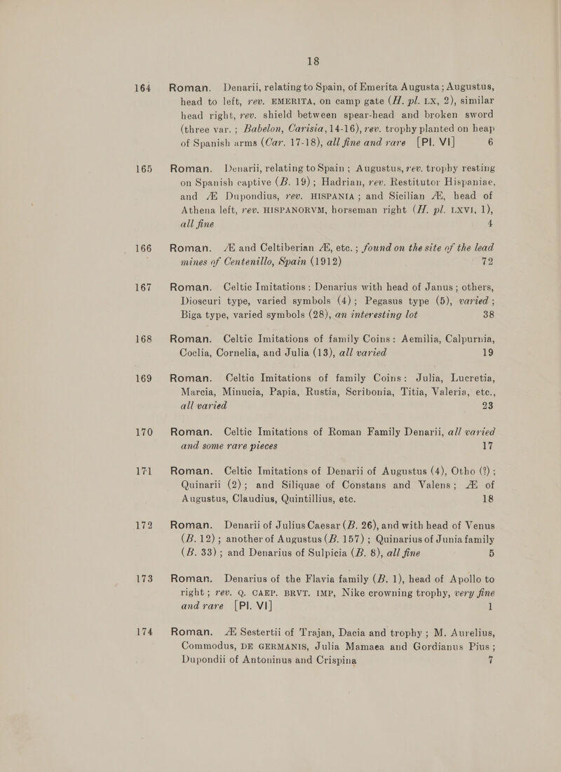 164 165 166 167 168 169 170 bei 173 174 18 Roman. Denarii, relating to Spain, of Emerita Augusta; Augustus, head to left, ev. EMERITA, on camp gate (//. pl. Lx, 2), similar head right, »ev. shield between spear-head and broken sword (three var. ; Babelon, Carisia, 14-16), rev. trophy planted on heap of Spanish arms (Car. 17-18), all fine and rare [PI. V1] 6 Roman. Denarii, relating toSpain ; Augustus, 7¢v. trophy resting on Spanish captive (B. 19); Hadrian, sev. Restitutor Hispaniae, and /® Dupondius, ev. HISPANIA; and Sicilian AX, head of Athena left, *ev. HISPANORVM, horseman right (Hf. pl. Lxvi, 1), all fine 4 Roman. /t and Celtiberian 4, etc. ; found on the site of the lead mines of Centenillo, Spain (1912) 72 Roman. Celtic Imitations: Denarius with head of Janus; others, Dioscuri type, varied symbols (4); Pegasus type (5), varied ; Biga type, varied symbols (28), an interesting lot 38 Roman. Celtic Imitations of family Coins: Aemilia, Calpurnia, Coclia, Cornelia, and Julia (13), all varied 19 Roman. Celtic Imitations of family Coins: Julia, Lucretia, Marcia, Minucia, Papia, Rustia, Scribonia, Titia, Valeria, etc., all varied 7s Roman. Celtic Imitations of Roman Family Denarii, all varied and some rare pieces Te Roman. Celtic Imitations of Denarii of Augustus (4), Otho (2); Quinarii (2); and Siliquae of Constans and Valens; Al of Augustus, Claudius, Quintillius, ete. 18 Roman. Denarii of Julius Caesar (B. 26), and with head of Venus (B.12); another of Augustus (B. 157) ; Quinarius of Junia family (B. 33); and Denarius of Sulpicia (B. 8), all fine 5 Roman. Denarius of the Flavia family (B. 1), head of Apollo to right ; rev. Q. CAEP. BRVT. IMP, Nike crowning trophy, very fine and rare [Pl. VI] 1 Roman. Sestertii of Trajan, Dacia and trophy; M. Aurelius, Commodus, DE GERMANIS, Julia Mamaea and Gordianus Pius; Dupondii of Antoninus and Crispina 7