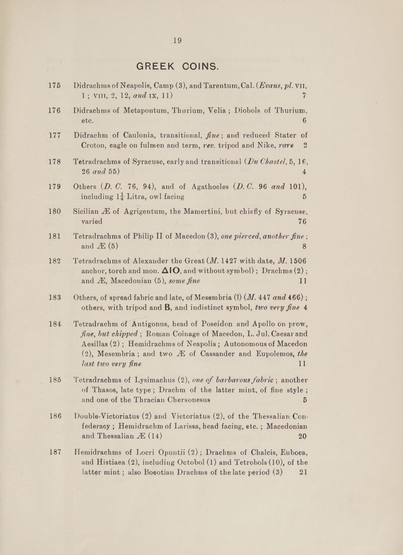 175 176 ily 178 179 180 18] 182 183 184 185 186 187 Ho GREEK COINS. Didrachms of Neapolis, Camp (3), and Tarentum, Cal. (Hvans, pl. vu, 1 Vint, 2) 12d 1x, -141,) | Didrachms of Metapontum, Thurium, Velia; Diobols of Thurium, etc. 6 Didrachm of Caulonia, transitional, fine; and reduced Stater of Croton, eagle on fulmen and term, ev. tripod and Nike, rare 2 Tetradrachms of Syracuse, early and transitional (Du Chaste/, 5, 16, 26 and 55) 4 Others (D. C. 76, 94), and of Agathocles (D.C. 96 and 101), including 14 Litra, owl facing 5 Sicilian Ai of Agrigentum, the Mamertini, but chiefly of Syracuse, varied 76 Tetradrachms of Philip II of Macedon (3), one pierced, another fine : and AX (5) 8 Tetradrachms of Alexander the Great (J/. 1427 with date, 1/7. 1506 anchor, torch and mon. AIO, and without symbol) ; Drachms (2) ; and At, Macedonian (5), some fine 1] Others, of spread fabric and late, of Mesembria (?) (AZ. 447 and 466) ; others, with tripod and B, and indistinct symbol, two very fine 4 Tetradrachm of Antigonus, head of Poseidon and Apollo on prow, fine, but chipped ; Roman Coinage of Macedon, L. Jul. Caesar and Aesillas (2) ; Hemidrachms of Neapolis ; Autonomous of Macedon (2), Mesembria ; and two At of Cassander and Eupolemos, the last two very fine i T'etradrachms of Lysimachus (2), one of barbarous fabric ; another of Thasos, late type; Drachm of the latter mint, of fine style ; and one of the Thracian Chersonesus 5 Double-Victoriatus (2) and Victoriatus (2), of the Thessalian Con- federacy ; Hemidrachm of Larissa, head facing, etc. ; Macedonian and Thessalian A® (14) 20 Hemidrachms of Locri Opuutii (2); Drachms of Chalcis, Euboea, and Histiaea (2), including Octobol (1) and Tetrobols (10), of the latter mint ; also Boeotian Drachms of the late period (3) os