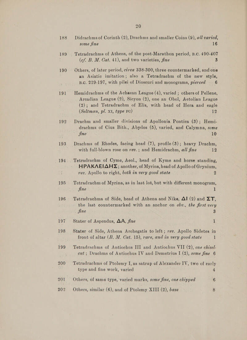 188 190 191 196 20 Didrachms of Corinth (2), Drachms and smaller Coins (9), all varted, some fine 16 Tetradrachms of Athens, of the post-Marathon period, B.c. 490-407 (cf. B. M. Cat. 41), and two varieties, fine 3 Others, of later period, ct7ca 338-300, three countermarked, and one an Asiatic imitation; also a Tetradrachm of the new style, B.C. 229-197, with pilei of Dioscuri and monograms, pierced 6 Hemidrachms of the Achaean League (4), varied ; others of Pellene, Arcadian League (2), Sicyon (2), one an Obol, Aetolian League (2); and Tetradrachm of Elis, with head of Hera and eagle (Seltéman, pl. XI, type FC) 12 Drachm and smaller divisions of Apollonia Pontica (3); Hemi- drachms of Cius Bith., Abydos (5), varied, and Calymna, some jine 10 Drachms of Rhodes, facing head (7), profile(3); heavy Drachm, with full-blown rose on 7ev. ; and Hemidrachn, all fine 12 Tetradrachm of Cyme, Aeol., head of Kyme and horse standing, HPAKAEIAH;; another, of Myrina, head of Apollo of Grynium, rev. Apollo to right, both in very good state 9 Tetradrachm of Myrina, as in last lot, but with different monogram, fine : 1 Tetradrachms of Side, head of Athena and Nike, Al (2) and XT, the last countermarked with an anchor on obv., the first very fine : 3 Stater of Aspendus, AA, fine 1 Stater of Side, Athena Archegatis to left; ev. Apollo Sidetes in front of altar (B. WM. Cat. 15), rare, and in very good state 1 Tetradrachms of Antiochus III and Antiochus VII (2), one chisel- cut ; Drachms of Antiochus IV and Demetrius I (2), some fine 6 Tetradrachms of Ptolemy I, as satrap of Alexander IV, two of early type and fine work, varied 4 Others, of same type, varied marks, some fine, one chipped 6 Others, similar (6), and of Ptolemy XIII (2), hia 8