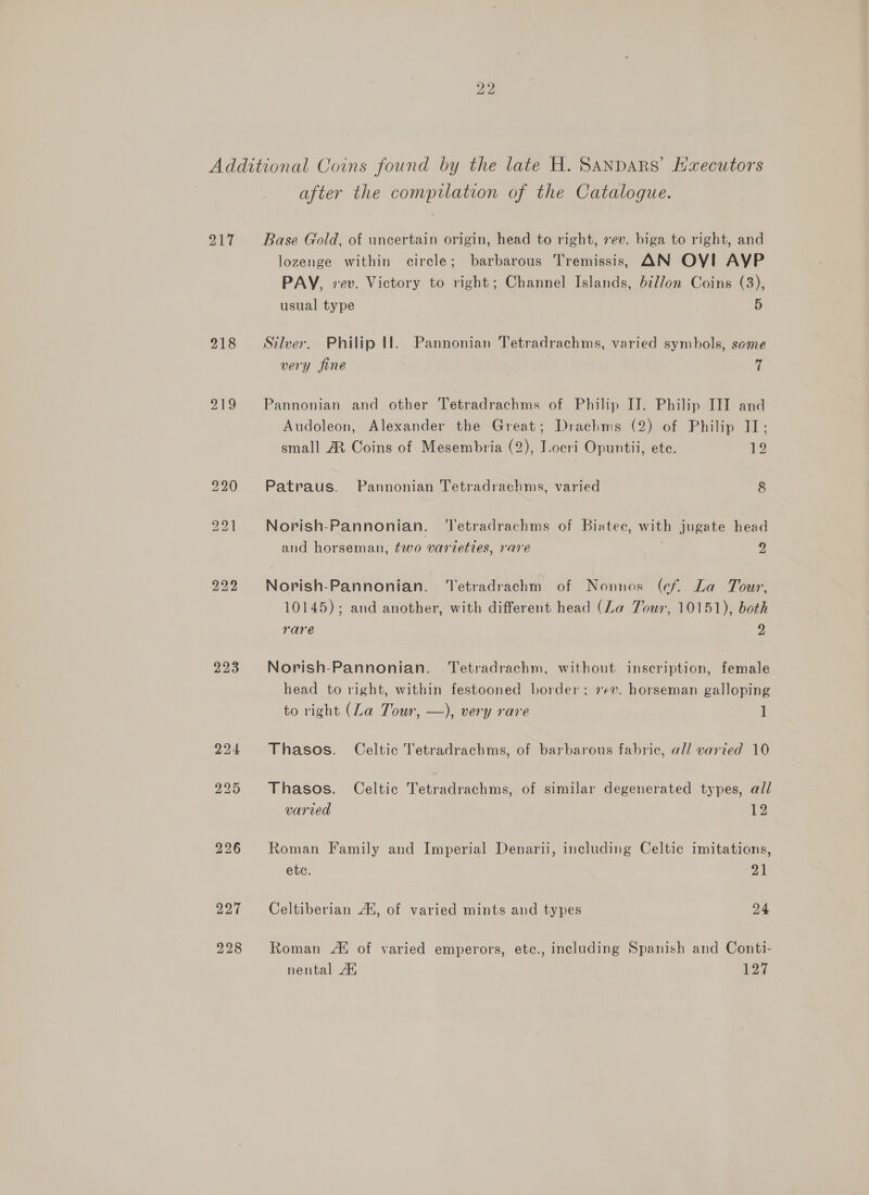 Palle 218 219 223 226 after the compilation of the Catalogue. Base Gold, of uncertain origin, head to right, xev. biga to right, and lozenge within circle; barbarous Tremissis, AN OY! AYP PAY, vev. Victory to right; Channel Islands, bi//on Coins (3), usual type 5 Silver. Philip Il. Pannonian Tetradrachms, varied symbols, some very fine mi Pannonian and other Tetradrachms of Philip IJ. Philip III and Audoleon, Alexander the Great; Drachms (2) of Philip II; small A Coins of Mesembria (2), Locri Opuntii, ete. 12 Patraus. Pannonian Tetradrachms, varied 8 Norish-Pannonian. ‘Tetradrachms of Biatec, with jugate head and horseman, two varieties, rare | 2 Norish-Pannonian. ‘Tetradrachm of Nonnos (cf La Tour, 10145); and another, with different head (La Tour, 10151), both rare 2 Norish-Pannonian. Tetradrachm, without inscription, female head to right, within festooned border; 7¢v. horseman galloping to right (La Tour, —), very rare 1 Thasos. Celtic Tetradrachms, of barbarous fabric, al/ varied 10 Thasos. Celtic Tetradrachms, of similar degenerated types, all varied 3 12 Roman Family and Imperial Denarii, including Celtic imitations, etc. 21 Celtiberian A‘, of varied mints and types 24 Roman At of varied emperors, etc., including Spanish and Conti- nental At 127