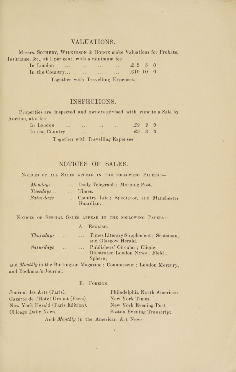 VALUATIONS. Messrs. SOTHEBY, WILKINSON &amp; HopGE make Valuations for Probate, Insurance, &amp;c., at 1 per cent. with a minimum fee In London eos DD) In the Country... 2. £10 10 O Together with Travelling Expenses. INSPECTIONS. Properties are inspected and owners advised with view to a Sale by Auction, at a fee In London re a ae = tea J 0 In the Country... ae ee a fs er at ee Together with Travelling Expenses. NOTICES OF SALES. NOTICES OF ALL SALES APPEAR IN THE FOLLOWING PAPERS :— Mondays ... ... Daily Telegraph ; Morning Post. Tuesdays... ... -“Dinmies. Saturdays Country Life; Spectator, and Manchester Guardian. Novices oF SPECIAL SALES APPEAR IN THE FOLLOWING PAPERS :— A. ENGLISH. Thursdays... ... Times Literary Supplement ; Scotsman, 3 and Glasgow Herald. Saturdays... .... Publishers’ Circular ; Clique ; Illustrated London News; Field ; Sphere ; and Monthly in the Burlington Magazine ; Connoisseur ; London Mercury, and Bookman’s Journal. B. Foreten. Journal des Arts (Paris). » Philadelphia North American. Gazette de l’Hotel Drouot (Paris). New York Times. New York Herald (Paris Edition). New York Evening Post. Chicago Daily News. Boston Evening Transcript. And: Monthly in the American Art News.