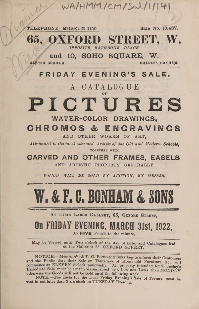  WAIHMM /CM/SoAf t/t] ELEPHONE—MUSEUM 1150 Sale No. 10,487. 65, OXFORD STREET, W. j OPPOSITE RATHBONE PLACE. 'f and 10, SOHO SQUARE, W. \ ALFRED BONHAM. | CHARLES BONHAM. FRIDAY EVENING’S SALE. A CATALOGUE F PICTURES WATER~COLOR DRAWINGS, CHROMOS &amp; ENCRAVINCGS AND OTHER WORKS OF ART, Attributed to the most esteemed Artists of the Old and Modern Schoole,     TOGETHER WITH CARVED AND OTHER FRAMES, EASELS AND ARTISTIC PROPERTY GENERALLY.  Soke a SS WHICH WILL BE SOLD BY AUCTION, BY MESSRS, W.&amp;F, 0, BONHAM &amp; SONS AT THEIR Larek GaLiEry, 65, OxrorD Srreext, Qn FRIDAY EVENING, MARCH 3ist, 1922, At FIVE o’clock to the minute,          ia Bu   Og TIT TERE May be Viewed until Two o’clock of the day of Sale, and Catalogues had at the Galleries 65, OXFORD STREET. ee as      NOTICE.—Messrs. W. &amp; F. C. Bonnam &amp; Sons beg to inform their Customers and the Public that their Sale on Thursdays of Household Furniture, &amp;c., will commence ab ELEVEN o’clock punctually. All property intended for Thursday’s Periodical Sale must be sentin accompanied bya List not Later than MONDAY otherwise the Goods will not be Sold until the following week. . NOTE.—The Lists for the usual Friday Evening’s Sale of Picture must bs sent in not later than Six o’clock on TUESDAY Evening.