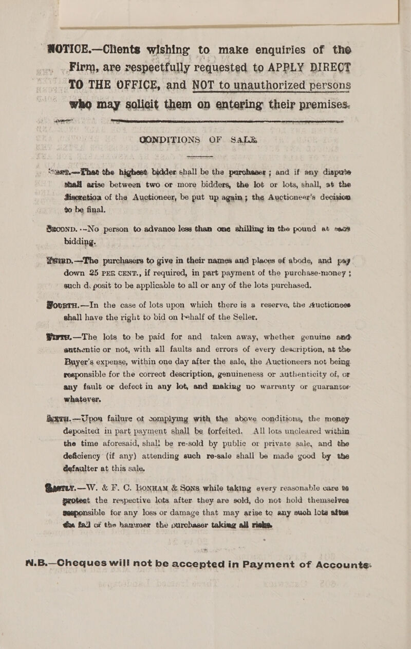 Gs ce pA i ED ALLELES -WOTICE.—Clients wishing to make enquiries of tho _.» . Firm, are vespectfully requested to APPLY DIRECT TO THE OFFICE, and NOT to unauthorized persons who may solicit them on entering their premises. cae ial  CONDITIONS OF Sale  eset Phee the highest bidder shall be the purchaser ; and if any dispute shall arise between two or more bidders, the lot or lots, shall, at the Hisoretioa of the Auctioneer, be put up again; the Aucticneer’s decision to be final. Saconp.--No person to advance less than one shilling im the pound at sect bidding. ffiemp,—The purchasers to give in their names and places of abode, and pay down 25 pes cENT., if required, in part payment of the purchase-money ; such d posit to be applicable to all or any of the lots purchased. Sovrta.—In the case of lots upon which there is a reserve, the Auctionees shall have the right to bid on fehalf of the Seller, Worre.—The lots to be paid for and taken away, whether genuine and authentic or not, with all faults and errors of every description, at the Buyer’s expense, within one day after the sale, the Auctioneers not being. reeponsible for the correct description, genuineness or authenticity of, or any fault or defect in any lot, and making no warranty or guarantee whatever. &amp;uxra.—Upon failure ot somplymg with the above conditions, the money deposited in part payment shall be forfeited, All lots uncleared within the time aforesaid, shali be re-sold by public or private sale, and the deficiency (if any) attending such re-sale shall be made good by the @efaulter at this saie, @aetiy.—W. &amp; F. C. Lonnam &amp; Sons while taking every reasonable care ta protect the respective lots after they are sold, do not hold themselvea geaponsible for any loss or damage that may arise to any such lota aftes tia fa] of the hanwmer the ourcbaser takiag all risks nN N.B.—Cheques will not be accepted in Payment of Accounts: