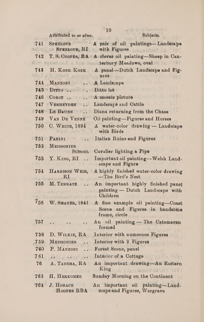 4 4 l 746 747 749 750 “951 152 “T54 755 757 758 760 761 76 763 Attributed to or after. SPENLOVE: T. siglealates RA Mason bl Go! DrrtoWystin seg ‘Corot .. io )VBRHEYDEN .. ‘Le Brunn Van De VENNE C. Wuirs, 1894 PANINI a0 MEISSONIER SCHUOL Y. Kine, RI Harrison WEIR, RI. M, iaraot 7 D, WILKIE, RA MEISSONIER _ P. Manzoni. a @ A, yen RA H, HERKOMER J. Horace -Hoorrr RBA Bubjoots. A pair of oil ‘paintings—Landseape _ with Figures. A» clever. oil painting —Sheep i in Can- terbury. Meadows, oval :: A panel—-Dutch Landscape and te ures ey A Landscape Ditto lot. A»mosaie picture Landscape and Cattle Diana returning from the Chase with Birds . Italian Ruins and Figures Cavalier lighting a Pipe Important oil painting--Welsh Land- scape and Figure A highly finished water-color drawing —The Bird’s Nest An important highly finished pane] painting — Dutch Landscape with Children A fine example oil painting—Ooast Scene and Figures in handsome frame, circle An oil painting — The Catamaran framed Interior with numerous Figures Interior with 2 Figures Forest Scene, panel Interior of a Cottage An important. goin gers Kastern King Sunday Morning on ar Gentinant An important oil painting—Land- scape and Figures, Wargrave