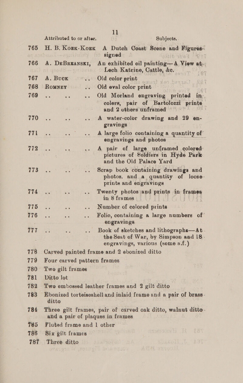 765 766 767 768 769 770 771i 772 773 774 775 776 777 778 779 780 781 782 783 784 785 786 787 1] Attributed to or after. Gp Subjects. . H. B. Korx-Kozx A Dutch Coast Scene and Figures: ' signed og Sigtey ae Deen An exhibited oil salting View he - Lech Katrine, Cattle, ce, | | A, oe ‘Old color print 3 RoMNEY .. Old eval color print 7 ne ne .. Old Morland engraving printed in colers, pair of Bartolozzi prints : and 2 uthers unframed A water-color drawing and 29 en- gravings A large folio containing a quantity. of” engravings and photos | .. A pair of large unframed colored: pietures of Soldiers in Hyde Park and the Old Palace Yard Scrap book containing drawings and photos, anda quantity of loose- prints and engravings ais oe .. Twenty photos: and prints in buage in 8 frames | - Number of colored prints Folio, containing a large numbers of* engravings Book of sketches and lithographs—At . the Seat ef War, by Simpson and 18: engravings, various (some a.f.) Carved painted frame and 2 ebonized ditto Four carved pattern frames Two gilt frames Ditto lot Twe embossed leather frames and 2 gilt ditto Ebonized torteiseshell and inlaid frame and a pair of brass - ditto Three gilt frames, pair of carved oak ditto, walnut ditto - and a pair of plaques in frames Fluted frame and 1 other Six gilt frames Three ditto