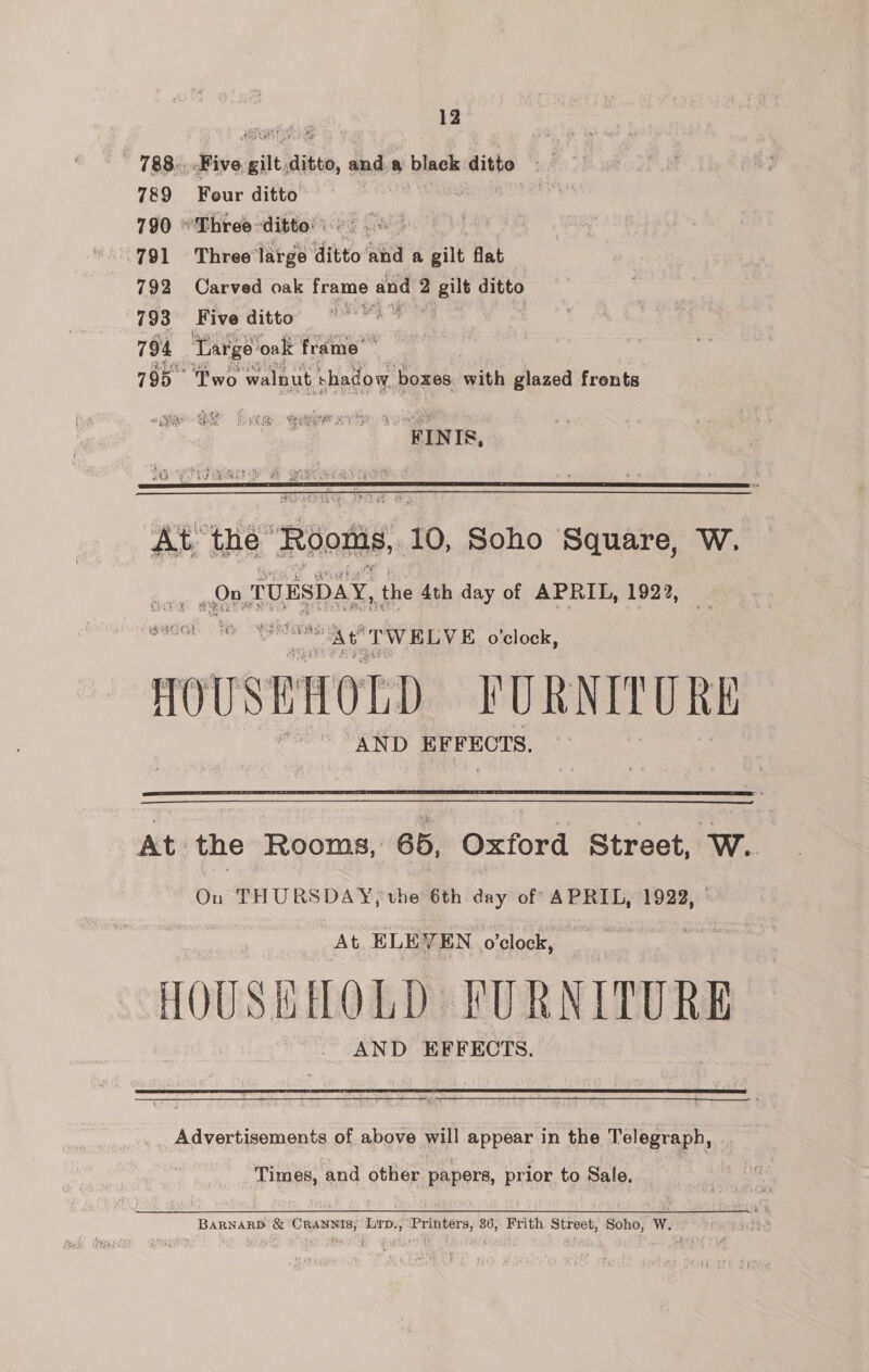 12 788... Five bau wie, tad a black aithe 789 Four ditto 790 “'Three-ditto! 06 8 791 Three large ditto and a gilt flat 792 Carved oak frame aud 2 2 gilt ditto 793 Five ditto ae 794 Targe’ ‘oak frame’ aR 795 Two walnut + shadow, boxes with glazed frents j “TINTS,   At tne” “Roots, 10, Soho Square, W. «ane TUESDAY, the 4th day of APRIL, 1922,  voor nae At TWELVE o'clock, ROUSEIOLD FURNITURE AND EFFECTS.   At the Rooms, 65, Oxford Street, W.. On THURSDAY, the 6th day of APRIL, 1922, At ELEVEN o'clock, LOUSHHOLD PURNITURE AND EFFECTS.   Advertisements of above will appear in the Telegraph, Times, and other papers, prior to Sale. BARNARD &amp; ‘CRANNIS; Lirp., ‘Printers, 36, Frith Street, Soho; W.