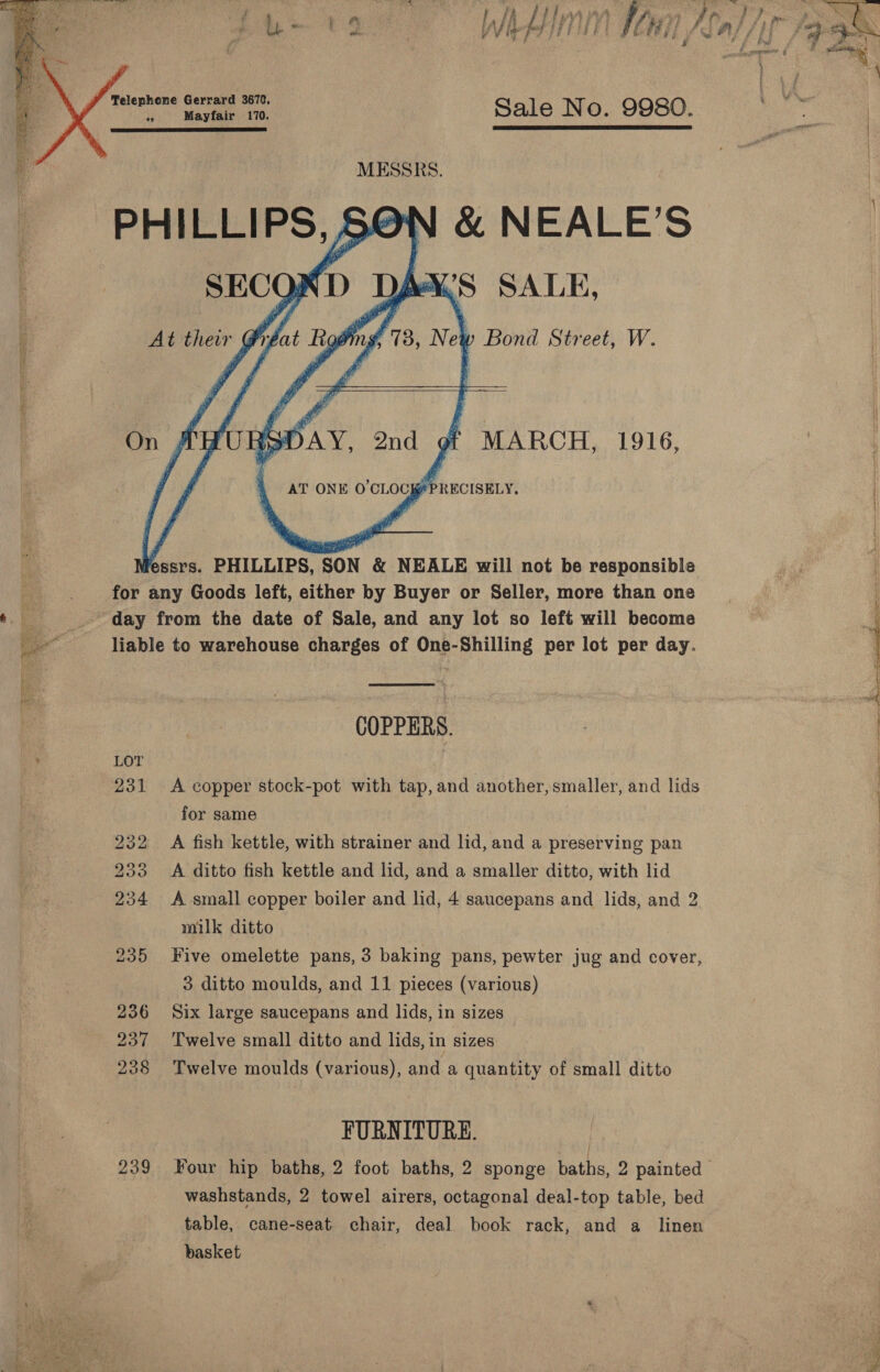    Telephone Gerrard 3670, °y Mayfair 170. Sale N O. 9980. bite mm :  : MESSRS.     AT ONE O'CLOCK PRECISELY, lessrs. PHILLIPS, SON &amp; NEALE will not be responsible for any Goods left, either by Buyer or Seller, more than one  t. E day from the date of Sale, and any lot so left will become ae liable to warehouse charges of One-Shilling per lot per day. COPPERS. | ‘ LOT | 231 &lt;A copper stock-pot with tap, and another,smaller, and lids for same 232 A fish kettle, with strainer and lid, and a preserving pan 233 A ditto fish kettle and lid, and a smaller ditto, with lid 234 &lt;A small copper boiler and lid, 4 saucepans and lids, and 2. milk ditto 235 Five omelette pans, 3 baking pans, pewter jug and cover, 3 ditto moulds, and 11 pieces (various) 236 Six large saucepans and lids, in sizes 237 Twelve small ditto and lids, in sizes 238 Twelve moulds (various), and a quantity of small ditto FURNITURE. 239 Four hip baths, 2 foot baths, 2 sponge baths, 2 painted | washstands, 2 towel airers, octagonal deal-top table, bed table, cane-seat chair, deal book rack, and a linen basket 