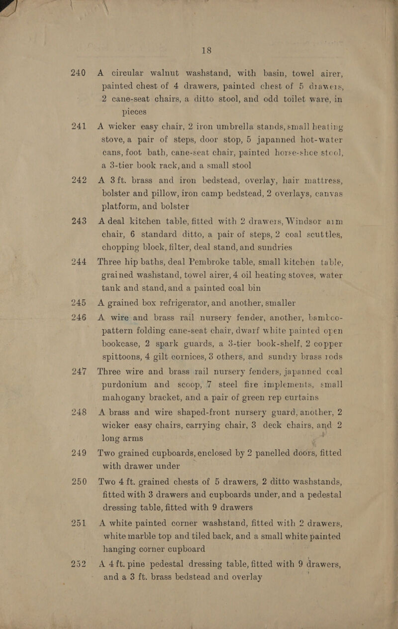 240 241 242 243 244 247 250 A circular walnut washstand, with basin, towel airer, painted chest of 4 drawers, painted chest of 5 diaweis, 2 cane-seat chairs, a ditto stool, and odd toilet ware, in pieces A wicker easy chair, 2 iron umbrella stands, smal] heating stove,a pair of steps, door stop, 5 japanned hot-water cans, foot bath, cane-seat chair, painted horse-shoe stool, a 3-tier book rack, and a small stool A 3ft. brass and iron bedstead, overlay, hair mattress, bolster and pillow, iron camp bedstead, 2 overlays, canvas platform, and bolster A deal kitchen table, fitted with 2 drawers, Windsor aim chair, 6 standard ditto, a pair of steps, 2 coal scuttles, chopping block, filter, deal stand, and sundries Three hip baths, deal Pembroke table, small kitchen table grained washstand, towel airer, 4 oil heating stoves, water 2 tank and stand, and a painted coal bin A grained box refrigerator, and another, smaller A wire and brass rail nursery fender, another, bambkco- pattern folding cane-seat chair, dwarf white painted open bookease, 2 spark guards, a 3-tier book-shelf, 2 copper spittoons, 4 gilt cornices, 3 others, and sundry brass rods Three wire and brass rail nursery fenders, japanned coal purdonium and scoop, 7 steel fire implements, small mahogany bracket, and a pair of green rep curtains A brass and wire shaped-front nursery guard, another, 2 wicker easy chairs, carrying chair, 3 deck chairs, and 2 long arms : Two grained cupboards, enclosed by 2 panelled doors, fitted with drawer under Two 4 ft. grained chests of 5 drawers, 2 ditto washstands, fitted with 3 drawers and cupboards under, and a pedestal dressing table, fitted with 9 drawers A white painted corner washstand, fitted with 2 drawers, white marble top and tiled back, and a small white painted hanging corner cupboard A 4ft. pine pedestal dressing table, fitted with 9 drawers, and a 3 ft. brass bedstead and overlay 