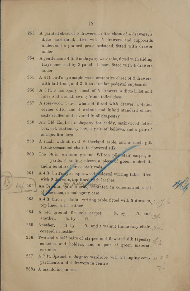  253 &lt;A painted chest of 5 drawers, a ditto chest of 4 drawers, a ditto washstand, fitted with 5 drawers and cupboards under 294 Agentleman’s 4 ft. 6 mahogany wardrobe, fitted with sliding under 255 A 4 ft. bird’s-eye maple-wood secretaire chest of 3 drawers, with fall-front, and 2 ditto circular pedestal cupboards 256 &lt;A 3ft. 6 mahogany chest of 5 drawers, a ditto bidet and liner, and a small swing frame toilet class 257 A rose-wood 3-tier whatnot, fitted with drawer, a 4-tier corner ditto, and 4 walnut and inlaid standard chairs, seats stuffed and covered in silk tapestry 208 An Old English mahogany tea caddy, satin-wood letter box, oak stationery box, a pair. of bellows, and a pair of antique fire dogs 259 Asmall walnut oval Sutherland table, and a small gilt frame occasional chair, in flowered silk .  260 The 36 ih. crimson ance py altes ai carpet, in  essmen, in mahogany case top lined with leather another, ft. by ft. covered in leather curtains and holders, and a pair of green material curtains partments and 4 drawers in centre 268A A mandoline, in ease