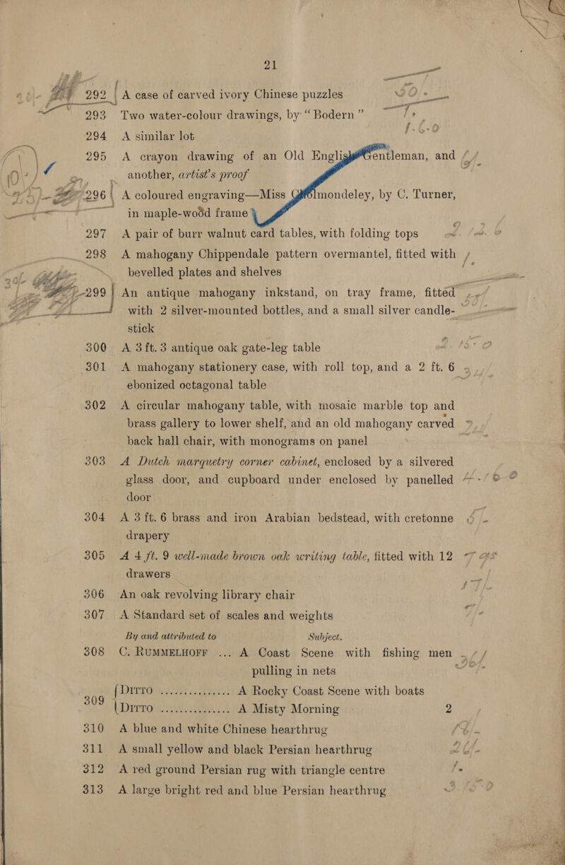   stick 300 A 3ft.3 antique oak gate-leg table ebonized octagonal table 302 &lt;A circular mahogany table, with mosaic marble top and brass gallery to lower shelf, and an old mahogany carved back hall chair, with monograms on panel 303 A Dutch marquetry corner cabinet, enclosed by a silvered glass door, and cupboard under enclosed by panelled door | 304 &lt;A 3 ft.6 brass and iron Arabian bedstead, with cretonne drapery 305 A 4 ft. 9 well-made brown oak writing table, fitted with 12 -~ drawers : 306 An oak revolving library chair 307 &lt;A Standard set of scales and weights By and attributed to Subject. 308 C. RUMMELHOFF ... A Coast Scene with fishing men | + / pulling in nets : fDETRO Oa as Meats A Rocky Coast Scene with boats (Dirrolayaloliad ¢ A Misty Morning 2 310 A blue and white Chinese hearthrug 311 &lt;A small yellow and black Persian hearthrug 312 A red ground Persian rug with triangle centre 313 A large bright red and blue Persian hearthrug ; 7 en A case of carved ivory Chinese puzzles Gf tk | eed el 7 ae Two water-colour drawings, by “ Bodern ” J f. A similar lot     A crayon drawing of an Old Engli another, artist’s proof } mondeley, by C. Turner, in maple-wodd frame A pair of burr walnut card tables, with folding tops bevelled plates and shelves ” ; ; ae es