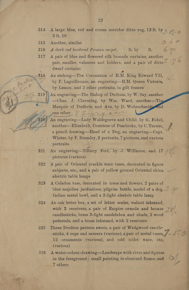 314 A large blue, red and cream corridor ditto rug, 13 ft. a 4 ot f &amp; ra) oft. 10 315 Another, similar + 316 A dark red bordered Persian carpet, ft. by ft. ho Os 317 A pair of blue and flowered silk brocade curtains, another a pair, smaller, valances and holders, and a pair of ditto et Y dwarf curtains eg 348 An etching—The Coronation of HM. King Edward VII, | pon by F. Laguillermie, an engraving—H.M. Queen Victoria, 7 by Lemon, and 2 other portraits, in gilt frames * alee yy 319 fi An engraving—The Bishop of Durham, by W. Say, another al ed) F obOtaa! od Clavering, by Wm. Ward, another—Th Marquis of Dufferin and Ava, a D. Wehrschmi gone other ad      LO o (i anlottion=Blizabotle Countess of Pembroke, a C. Tuite rae a pencil drawing—Head of a Dog, an engraving—Capt. Winter, by F. Bromley, 2 portraits, 7 pictures, and various ; portraits : 321 An engraving—Tilbury Fort, by J. Willmore,-and 17 // : pictures (various) | 322 A pair of Oriental crackle ware vases, decorated in figure. subjects, etc., and a pair of yellow ground Oriental china electric table lamps 323 A Celadon vase, decorated in trees and flowers, 2 pairs of blue majolica jardiniéres, pilgrim bottle, model of a dog, Indian metal bowl, and a 2-light electric table lamp 324 &lt;An oak letter box, a set of letter scales, walnut inkstand, with 2 receivers, a pair of Empire ormolu and bronze &gt; oo! candlesticks, brass 3-light candelabra and shade, 2 wood oa pedestals, and a brass inkstand, with 2 receivers 325 Three Doulton pattern ewers, a pair of Wedgwood candle- sticks, 4 cups and saucers (various), a pair of metal vases, f- © « 12 ornaments (various), and odd toilet ware, ete. (various) 326 &lt;A water-colour-drawing—Landscape with river and figures Se in the foreground; small painting inebonized frame, and “~ 7 others 7 “i et 1 ee?