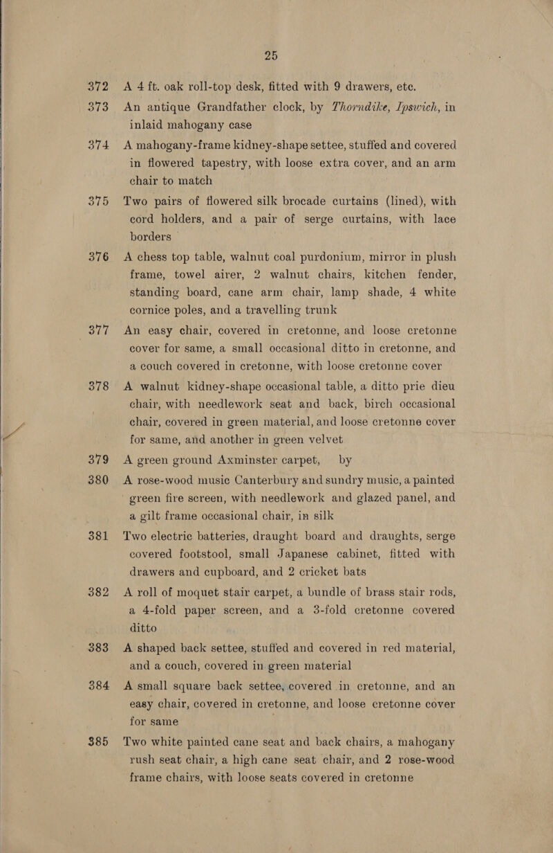   3/2 373 374 375 376 3877 378 379 380 381 382 383 384 385 25 A 4 ft. oak roll-top desk, fitted with 9 drawers, ete. An antique Grandfather clock, by Thorndike, Ipswich, in inlaid mahogany case A mahogany-frame kidney-shape settee, stuffed and covered in flowered tapestry, with loose extra cover, and an arm chair to match | Two pairs of flowered silk brocade curtains (lined), with cord holders, and a pair of serge curtains, with lace borders © A chess top table, walnut coal purdonium, mirror in plush frame, towel airer, 2 walnut chairs, kitchen fender, standing board, cane arm chair, lamp shade, 4 white cornice poles, and a travelling trunk An easy chair, covered in cretonne, and loose cretonne cover for same, a small occasional ditto in cretonne, and a couch covered in cretonne, with loose cretonne cover A walnut kidney-shape occasional table, a ditto prie dieu chair, with needlework seat and back, birch occasional chair, covered in green material, and loose cretonne cover for same, and another in green velvet | A green ground Axminster carpet, by A rose-wood music Canterbury and sundry music, a painted a gilt frame occasional chair, in silk Two electric batteries, draught board and draughts, serge covered footstool, small Japanese cabinet, fitted with drawers and cupboard, and 2 cricket bats A roll of moquet stair carpet, a bundle of brass stair rods, a 4-fold paper screen, and a 3-fold cretonne covered ditto A shaped back settee, stuffed and covered in red material, and a couch, covered in green material A small square back settee, covered in cretonne, and an easy chair, covered in cretonne, and loose cretonne cover for same ; Two white painted cane seat and back chairs, a mahogany rush seat chair, a high cane seat chair, and 2 rose-wood frame chairs, with loose seats covered in cretonne