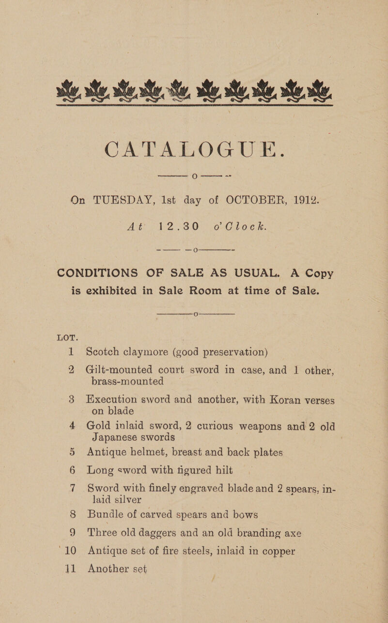 ie te eee, He. ee, te CATALOGUE. — O---_-  On TUESDAY, list day of OCTOBER, 1912. At 2 V2 (30 o2C Load. -——- —o  CONDITIONS OF SALE AS USUAL. A Copy is exhibited in Sale Room at time of Sale.  O  LOT. | 1 Scotch claymore (good preservation) 2 Gilt-mounted court sword in case, and 1 other, brass-mounted 3 Execution sword and another, with Koran verses on blade 4 Gold inlaid sword, 2 curious weapons and 2 old Japanese swords Antique helmet, breast and back plates 6 Long sword with figured hilt 7 Sword with finely engraved blade and 2 spears, 1n- laid silver Bundle of carved spears and bows 9 Three old daggers and an old branding axe “10 Antique set of fire steels, inlaid in copper