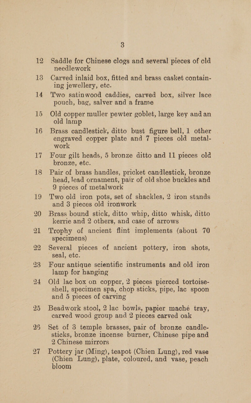 13 14 15 16 17 18 19 20 21 25 27 3 needlework Carved inlaid box, fitted and brass casket contain- ing jewellery, etc. ''wo satinwood caddies, carved box, silver lace pouch, bag, salver and a frame Old copper muller pewter goblet, large key and an old lamp Brass candlestick, ditto bust figure bell, 1 other engraved copper plate and 7 pieces old metal- work 7 Four gilt heads, 5 bronze ditto and 11 pieces old bronze, etc. Pair of brass handles, pricket candlestick, bronze head, lead ornament, pair of old shoe buckles and 9 pieces of metalwork Two old iron pots, set of shackles, 2 iron stands and 3 pieces old ironwork Brass bound stick, ditto whip, ditto whisk, ditto kerrie and 2 others, and case of arrows Trophy of ancient flint implements (about 70 specimens) Several pieces of ancient pottery, iron shots, seal, etc. Four antique scientific instruments and old iron lamp for hanging Old lac box on copper, 2 pieces pierced tortoise- shell, specimen spa, chop sticks, pipe, lac spoon and 5 pieces of carving Beadwork stool, 2 lac bowls, papier mache tray, carved wood group and 2 pieces carved oak Set of 3 temple brasses, pair of bronze candle- sticks, bronze incense burner, Chinese pipe and 2, Chinese mirrors Pottery jar (Ming), teapot (Chien Lung), red vase (Chien Lung), plate, coloured, and vase, peage bloom