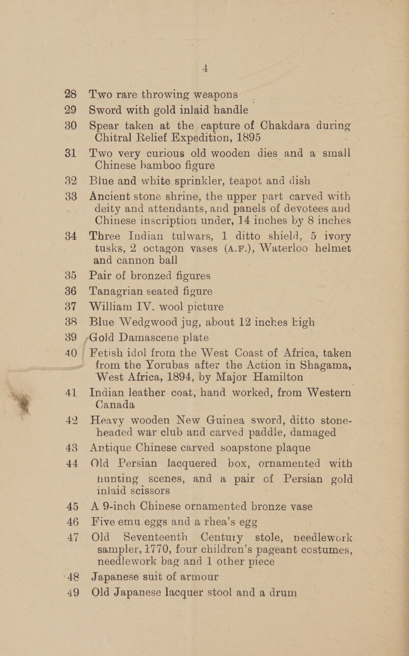  28 29 30 ol 32 38 45 46 47 ‘48 49 4 Two rare throwing weapons Sword with gold inlaid handle Spear taken at the capture of Chakdara ee Chitral Relief Expedition, 1895 : T'wo very curious old wooden dies and a small Chinese hamboo figure Blue and white sprinkler, teapot and dish deity and attendants, and panels of devotees and Chinese inscription under, 14 inches by 8 inches Three Indian tulwars, 1 ditto shield, 5 ivory tusks, 2 octagon vases (A.F.), Waterloo helmet and cannon ball Pair of bronzed figures Tanagrian seated figure William IV. wool picture Blue Wedgwood jug, about 12 inches kigh from the Yorubas after the Action in Shagama, West Africa, 1894, by Major Hamilton Indian leather coat, hand worked, from Western Canada Heavy wooden New Guinea sword, ditto stone- headed war club and carved paddle, damaged Antique Chinese carved soapstone plaque 7 Old Persian lacquered box, ornamented with hunting scenes, and a pair of Persian gold inlaid scissors A 9-inch Chinese ornamented bronze vase Five emu eggs and a rhea’s egg Old Seventeenth Century stole, needlework sampler, i770, four children’s pageant costumes, needlework bag and 1 other piece Japanese suit of armour Old Japanese lacquer stool and a drum