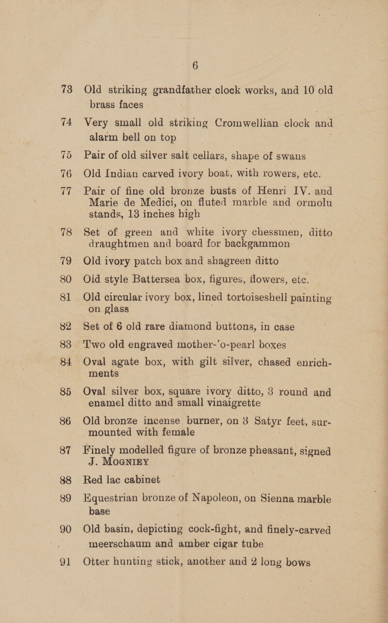 73 74 Vo 76 ri 78 19 81 82 83 84 85 86 87 88 89 90 91 6 brass faces Very small old striking Cromwellian clock and alarm bell on top Pair of old silver salt cellars, shape of swans Old Indian carved ivory boat, with rowers, ete. Pair of fine old bronze busts of Henri IV. and Marie de Medici, on fluted marble and ormolu stands, 13 inches high Set of green and white ivory chessmen, ditto draughtmen and board for backgammon Old ivory patch box and shagreen ditto Oid style Battersea box, figures, flowers, ete. Old circular ivory box, lined tortoiseshell painting on glass Set of 6 old rare diamond buttons, in case T'wo old engraved mother-’o-pearl boxes Oval agate box, with gilt silver, chased enrich- ments Oval silver box, square ivory ditto, 8 round and enamel ditto and small vinaigrette Old bronze incense burner, on 3 Satyr feet, sur- mounted with female Finely modelled figure of bronze pheasant, signed J. MoGNIEY Red lac cabinet Equestrian bronze of Napoleon, on Sienna marble base Old basin, depicting cock-fight, and finely-carved meerschaum and amber cigar tube Otter hunting stick, another and 2 long bows