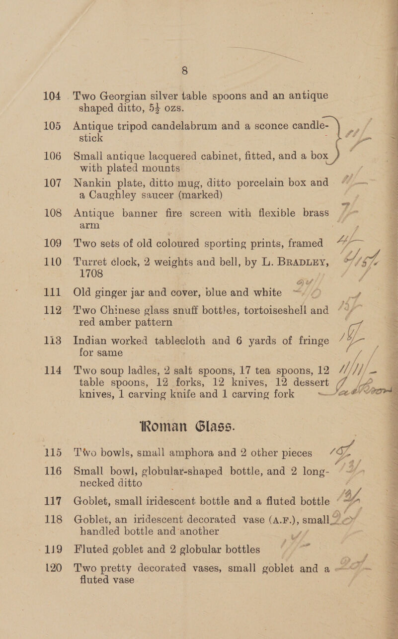 104 105 106 107 108 109 1L0 111 112 113 114 115 116 La 118 119 120 8 shaped ditto, 53 ozs. Antique tripod candelabrum and a sconce candle- stick Small antique lacquered cabinet, fitted, and a box with plated mounts Nankin plate, ditto mug, ditto porcelain box and. jm a Caughley saucer (marked)   Antique banner fire screen with flexible brass / arm Two sets of old coloured sporting prints, framed Turret élock, 2 weights and bell, by L. BrapuEy, %//57% 1708 ) @ ef F, Old ginger jar and cover, blue and white =) f red amber pattern é Wf. Indian worked tablecloth and 6 yards of fringe se for same / T'wo soup ladles, 2 salt spoons, 17 tea spoons, 12 /// ne table spoons, 12 forks, 12 knives, 12 presen Li knives, 1 carving knife and 1 carving fork aE Roman Glass. Two bowls, small amphora and 2 other pieces ‘SZ : Small bowl, elobular-shaped bottle, and 2 long- necked ditto ‘G Goblet, small isiduatant bottle and a fluted bottle © ~% Goblet, an iridescent decorated vase (A.F.), small 2 handled bottle and another Fluted goblet and 2 globular bottles fo Two pretty decorated vases, small goblet and a De fluted vase