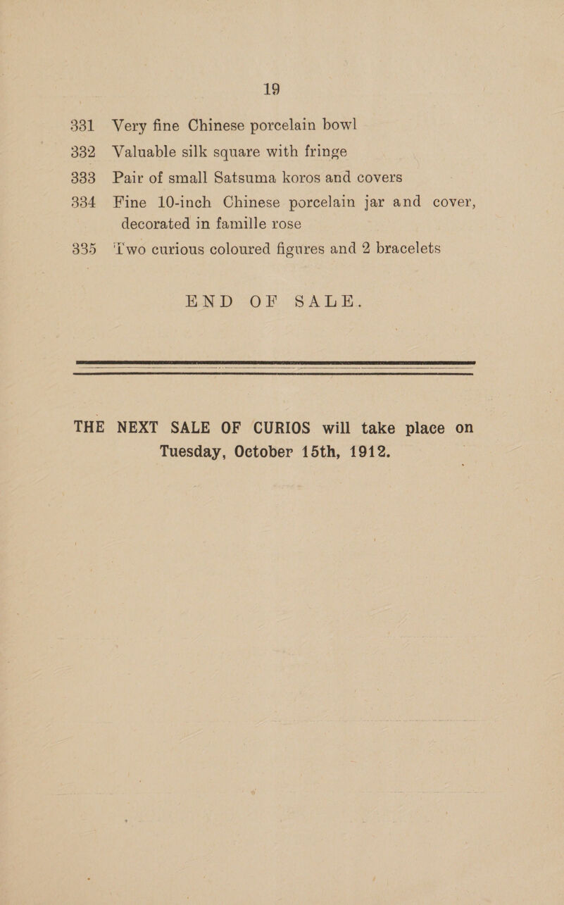 331 332 333 334 19 Very fine Chinese porcelain bowl Valuable silk square with fringe Pair of small Satsuma koros and covers Fine 10-inch Chinese porcelain jar and cover, decorated in famille rose ‘two curious coloured figures and 2 bracelets END OF. SA bE.   Tuesday, October 15th, 1912.