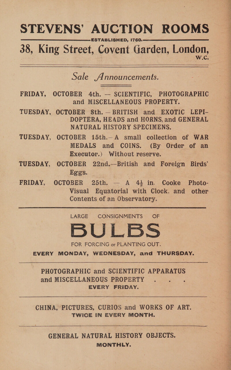 STEVENS’ AUCTION ROOMS ESTABLISHED, 1760. 38, King Street, Covent Garden, London,    Sale Announcements. FRIDAY, OCTOBER 4th. — SCIENTIFIC, PHOTOGRAPHIC and MISCELLANEOUS PROPERTY. TUESDAY, OCTOBER 8th. — BRITISH and EXOTIC LEPI- DOPTERA, HEADS and HORNS, and GENERAL NATURAL HISTORY SPECIMENS. TUESDAY, OCTOBER 15th.—A small collection of WAR MEDALS and COINS. (By Order of an Executor.) Without reserve. TUESDAY, OCTOBER 22nd.—British and Poteen Birds’ Eggs. FRIDAY, OCTOBER 25th. — A 44 in. Cooke Photo- Visual Equatorial with Clock, and other Contents of an Observatory. LARGE CONSIGNMENTS 5BU LBS FOR FORCING or PLANTING OUT. EVERY MONDAY, WEDNESDAY, and THURSDAY. PHOTOGRAPHIC and SCIENTIFIC APPARATUS and MISCELLANEOUS PROPERTY . EVERY FRIDAY. CHINA, PICTURES, CURIOS and WORKS OF ART. TWICE IN EVERY MONTH. GENERAL NATURAL HISTORY OBJECTS. MONTHLY.