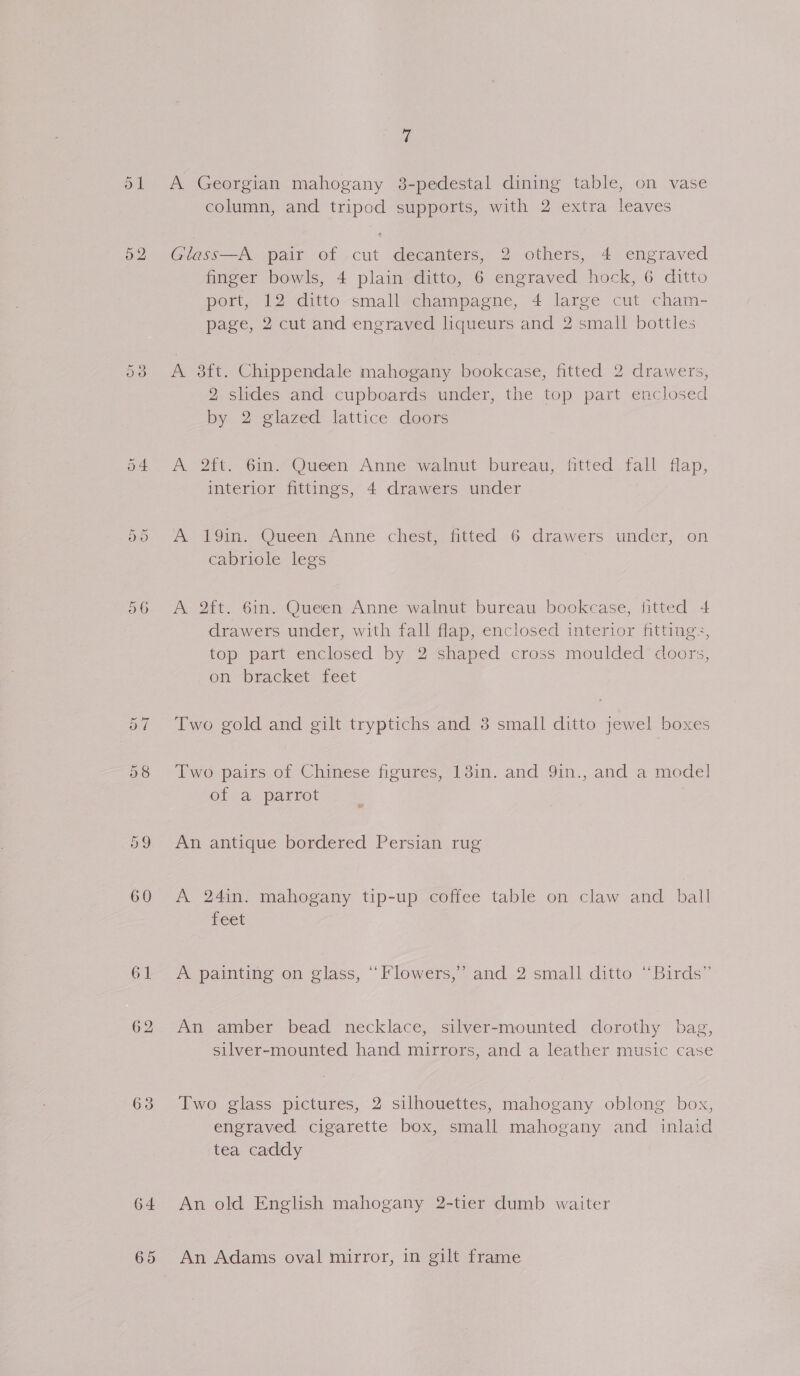 52 Or = 7 A Georgian mahogany 3-pedestal dining table, on vase column, and tripod supports, with 2 extra leaves Glass—A pair of cut decanters, 2 others, 4 engraved finger bowls, 4 plain ditto, 6 engraved hock, 6 ditto port, 12 ditto small champagne, 4 large cut cham- page, 2 cut and engraved liqueurs and 2 small bottles A 38ft. Chippendale mahogany bookcase, fitted 2 drawers, 2 slides and cupboards under, the top part enclosec by 2 glazed lattice doors A 2ft. 6in. Queen Anne walnut bureau, fitted fall flap, interior fittings, 4 drawers under Ay hGin. Oueen Anne chesip mitted 6 drawers under, on cabriole legs A 2ft. 61n. Queen Anne walnut bureau bookcase, fitted 4 drawers under, with fall flap, enclosed interior fittings, top part enclosed by 2 shaped cross moulded doors, on bracket feet Two gold and gilt tryptichs and 8 small ditto jewel boxes Two pairs of Chinese figures, 13in. and 9in., and a model of a parrot An antique bordered Persian rug A 24in. mahogany tip-up coffee table on claw and ball feet A painting on glass, “Flowers,” and 2 small ditto “Birds” An amber bead necklace, silver-mounted dorothy bag, silver-mounted hand mirrors, and a leather music case Two glass pictures, 2 silhouettes, mahogany oblong box, engraved cigarette box, small mahogany and inlaid tea caddy An old English mahogany 2-tier dumb waiter