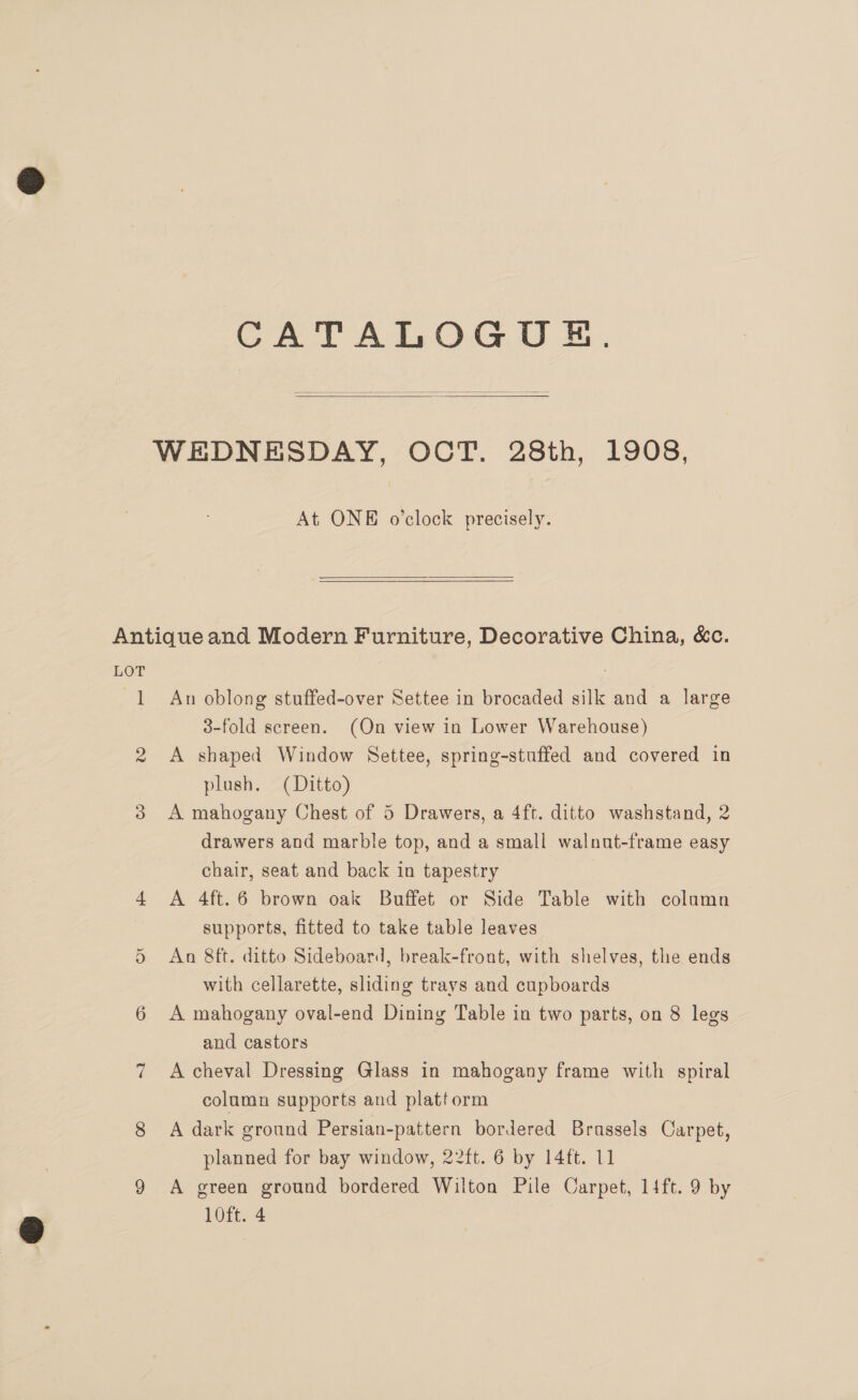 CATALOGOUE.   At ONE o'clock precisely. LOT ay An oblong stuffed-over Settee in brocaded silk and a large 3-fold screen. (On view in Lower Warehouse) A shaped Window Settee, spring-stuffed and covered in plush. (Ditto) A mahogany Chest of 5 Drawers, a 4ft. ditto washstand, 2 drawers and marble top, and a small walnut-frame easy chair, seat and back in tapestry A 4ft.6 brown oak Buffet or Side Table with column supports, fitted to take table leaves An 8ft. ditto Sideboard, break-front, with shelves, the ends with cellarette, sliding trays and cupboards A mahogany oval-end Dining Table in two parts, on 8 legs and castors A cheval Dressing Glass in mahogany frame with spiral column supports and platform A dark ground Persian-pattern bordered Brussels Carpet, planned for bay window, 22ft. 6 by 14ft. 11 A green ground bordered Wilton Pile Carpet, lift. 9 by 10ft. 4