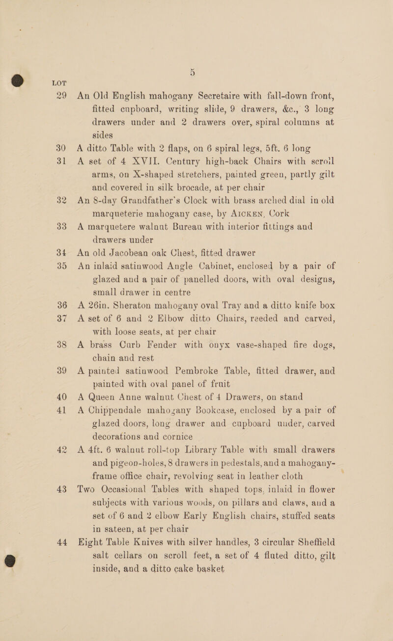 42 43 44 5 An Old English mahogany Secretaire with fall-down front, fitted cupboard, writing slide, 9 drawers, &amp;., 3 long drawers under and 2 drawers over, spiral columns at sides A ditto Table with 2 flaps, on 6 spiral legs, 5ft. 6 long A set of 4 XVII. Century high-back Chairs with scroil arms, on X-shaped stretchers, painted green, partly gilt and covered in silk brocade, at per chair An 8-day Grandfather's Clock with brass arched dial in old marqueterie mahogany case, by AICKEN, Cork A marquetere walnut Bureau with interior fittings and drawers under An old Jacobean oak Chest, fitted drawer An inlaid satinwood Angle Cabinet, enclosed by a pair of glazed and a pair of panelled doors, with oval designs, small drawer in centre A 26in. Sheraton mahogany oval Tray and a ditto knife box A set of 6 and 2 Elbow ditto Chairs, reeded and carved, with loose seats, at per chair A brass Curb Fender with onyx vase-shaped fire dogs, chain and rest A painted satinwood Pembroke Table, fitted drawer, and painted with oval panel of fruit A Queen Anne walnut Chest of 4 Drawers, on stand A Chippendale mahozany Bookcase, enclosed by a pair of glazed doors, long drawer and cupboard under, carved decorations and cornice A 4ft. 6 walnut roll-top Library Table with small drawers and pigeon-holes, 8 drawers in pedestals, and a mahogany- frame office chair, revolving seat in leather cloth Two Occasional Tables with shaped tops, inlaid in flower subjects with various woods, on pillars and claws, and a set of 6 and 2 elbow Early English chairs, stuffed seats in sateen, at per chair Eight Table Knives with silver handles, 3 circular Sheffield salt cellars on scroll feet, a set of 4 fluted ditto, gilt inside, and a ditto cake basket,