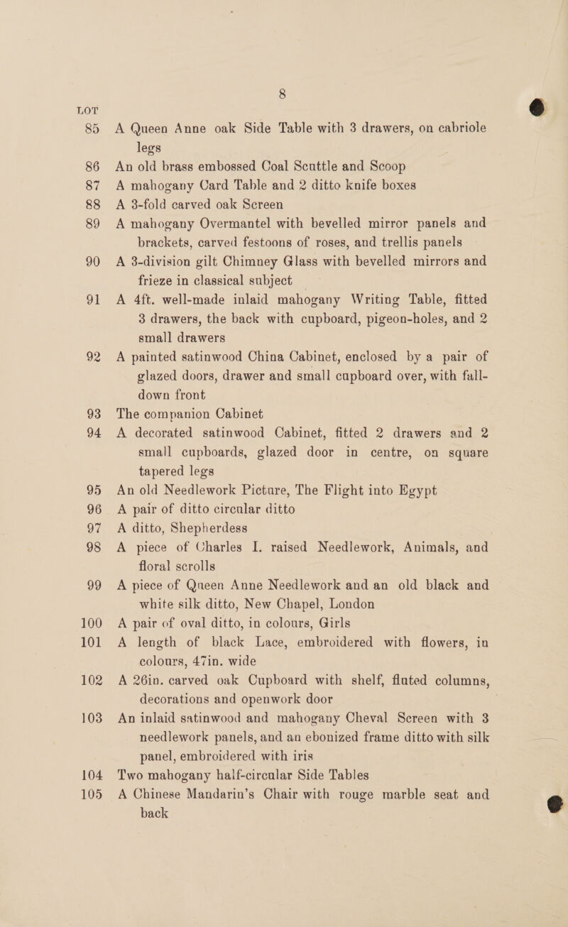100 101 102 103 104 105 8 A Queen Anne oak Side Table with 3 drawers, on cabriole legs An old brass embossed Coal Scuttle and Scoop A mahogany Card Table and 2 ditto knife boxes A 3-fold carved oak Screen A mahogany Overmantel with bevelled mirror panels and brackets, carved festoons of roses, and trellis panels A 3-division gilt Chimney Glass with bevelled mirrors and frieze in classical subject _ A 4ft. well-made inlaid mahogany Writing Table, fitted 3 drawers, the back with cupboard, pigeon-holes, and 2 small drawers A painted satinwood China Cabinet, enclosed by a pair of glazed doors, drawer and small cupboard over, with fall- down front The companion Cabinet A decorated satinwood Cabinet, fitted 2 drawers and 2 small cupboards, glazed door in centre, on square tapered legs An old Needlework Picture, The Flight into Egypt A pair of ditto circular ditto A ditto, Shepherdess A piece of Charles I. raised Needlework, Animals, and floral scrolls A piece of Qneen Anne Needlework and an old black and white silk ditto, New Chapel, London A pair of oval ditto, in colours, Girls A length of black Lace, embroidered with flowers, in colours, 47in. wide decorations and openwork door An inlaid satinwood and mahogany Cheval Screen with 3 needlework panels, and an ebonized frame ditto with silk panel, embroidered with iris Two mahogany haif-circular Side Tables A Chinese Mandarin’s Chair with rouge marble seat and back 