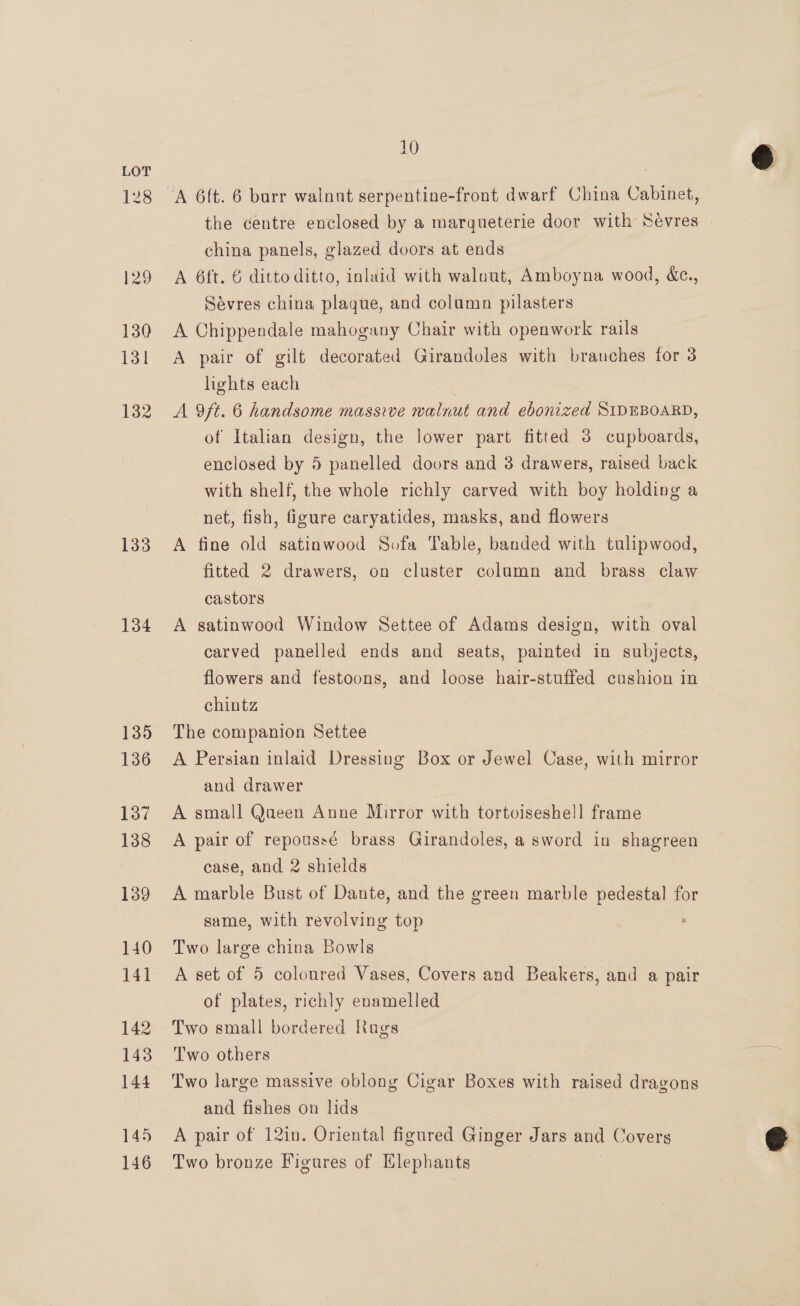 128 129 130 131 132 133 134 135 136 137 138 139 140 141 142 143 144 145 146 10 china panels, glazed doors at ends A 6ft. 6 ditto ditto, inlaid with walnut, Amboyna wood, &amp;c., Sévres china plaque, and column pilasters A Chippendale mahogany Chair with openwork rails A pair of gilt decorated Girandoles with branches for 3 lights each | A 9ft. 6 handsome massive walnut and ebonized SIDEBOARD, of Italian design, the lower part fitted 3 cupboards, enclosed by 5 panelled doors and 3 drawers, raised back with shelf, the whole richly carved with boy holding a net, fish, figure caryatides, masks, and flowers A fine old satinwood Sofa Table, banded with tulipwood, fitted 2 drawers, on cluster column and brass claw castors A satinwood Window Settee of Adams design, with oval carved panelled ends and seats, painted in subjects, flowers and festoons, and loose hair-stuffed cushion in chintz The companion Settee A Persian inlaid Dressing Box or Jewel Case, with mirror and drawer A small Qaeen Anne Mirror with tortoiseshell frame A pair of repoussé brass Girandoles, a sword in shagreen case, and 2 shields A marble Bust of Dante, and the green marble pedestal for same, with revolving top Two large china Bowls A set of 5 coloured Vases, Covers and Beakers, and a pair of plates, richly enamelled Two small bordered lags Two others Two large massive oblong Cigar Boxes with raised dragons and fishes on lids A pair of 12in. Oriental figured Ginger Jars and Covers Two bronze Figures of Elephants 