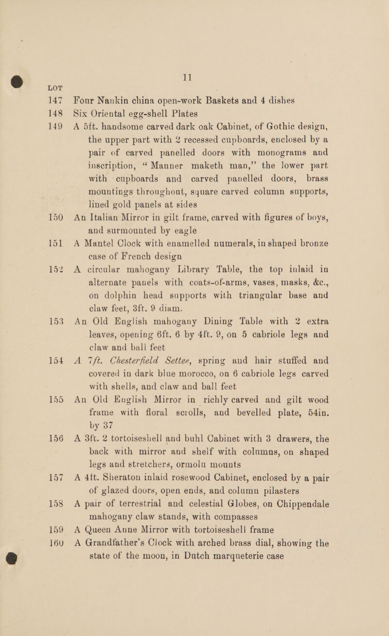 147 148 149 153 154 156 Tt Four Nankin china open-work Baskets and 4 dishes Six Oriental egg-shell Plates A dft. handsome carved dark oak Cabinet, of Gothic design, the upper part with 2 recessed cupboards, enclosed by a pair of carved panelled doors with monograms and inscription, “ Manner maketh man,’’ the lower part with cupboards and carved panelled doors, brass mountings throughout, square carved column supports, lined gold panels at sides An Italian Mirror in gilt frame, carved with figures of boys, and surmounted by eagle A Mantel Clock with enamelled numerals, in shaped bronze case of French design A circular mahogany Library Table, the top inlaid in alternate panels with coats-of-arms, vases, masks, &amp;c., on dolphin head supports with triangular base and claw feet, 3ft. 9 diam. An Old English mahogany Dining Table with 2 extra leaves, opening 6ft. 6 by 4ft. 9, on 5 cabriole legs and claw and ball feet A 7ft. Chesterfield Settee, spring and hair stuffed and covered in dark blue morocco, on 6 cabriole legs carved with shells, and claw and ball feet An Old English Mirror in richly carved and gilt wood frame with floral scrolls, and bevelled plate, 54in. by 37 A 3ft. 2 tortoiseshell and buhl Cabinet with 3 drawers, the back with mirror and shelf with columns, on shaped legs and stretchers, ormolu mounts A 4ft. Sheraton inlaid rosewood Cabinet, enclosed by a pair of glazed doors, open ends, and column pilasters A pair of terrestrial and celestial Globes, on Chippendale mahogany claw stands, with compasses A Queen Anne Mirror with tortoiseshell frame A Grandfather’s Clock with arched brass dial, showing the state of the moon, in Dutch marqueterie case