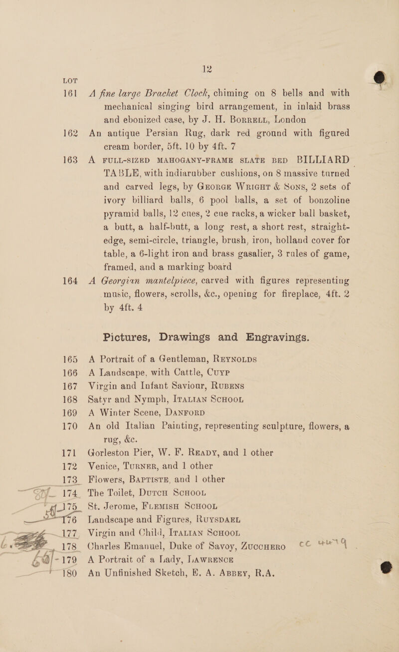 Lor 161 162  12 A fine large Bracket Clock, chiming on 8 bells and with and ebonized case, by J. H. Borreti, London An antique Persian Rug, dark red ground with figured cream border, 5ft. 10 by 4ft. 7 TABLE, with indiarubber cushions, on 8 massive turned and carved legs, by Grorce Wriaut &amp; Sons, 2 sets of ivory billiard balls, 6 pool balls, a set of bonzoline pyramid balls, 12 cues, 2 cue racks, a wicker ball basket, a butt, a half-butt, a long rest, a short rest, straight- edge, semi-circle, triangle, brush, iron, holland cover for table, a 6-light iron and brass gasalier, 3 rales of game, framed, and a marking board A Georgian mantelpiece, carved with figures representing music, flowers, scrolls, &amp;c., opening for fireplace, 4ft. 2 by 4ft. 4 Pictures, Drawings and Engravings. A Portrait of a Gentleman, REYNOLDS A Landscape, with Cattle, Cuyp Virgin and Infant Saviour, Rusens Satyr and Nymph, [rattan ScHoou A Winter Scene, DanrorpD An old Italian Painting, representing sculpture, flowers, a rug, &amp;. Gorleston Pier, W. F. Reapy, and 1 other Venice, TurNER, and 1 other St. Jerome, FLEMISH SCHOOL Landscape and Figures, RuysDAEL Virgin and Child, Irantan ScHoon Charles Emanuel, Duke of Savoy, Zucconmro °° A Portrait of a Lady, LAWRENCE An Unfinished Sketch, E, A. Aspry, R.A. Lele t q 