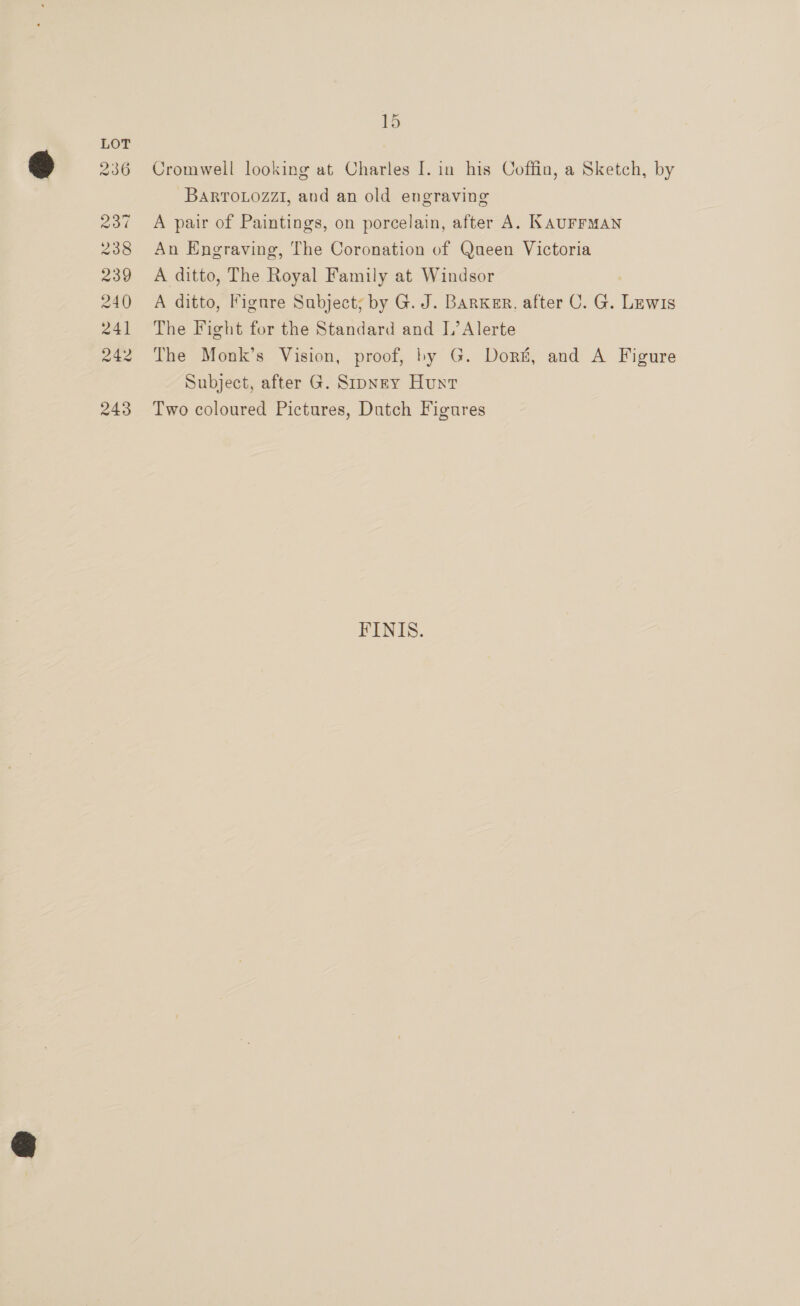 236 237 238 239 240 241 242 243 15 Cromwell looking at Charles [. in his Coffin, a Sketch, by BARTOLOZZI, and an old engraving A pair of Paintings, on porcelain, after A. KAUFFMAN An Engraving, The Coronation of Queen Victoria A ditto, The Royal Family at Windsor A ditto, Figure Subject; by G. J. Barker, after C. G. =e The Fight for the Standard and L’Alerte The Monk’s Vision, proof, by G. Dort, and A Figure Subject, after G. Sipney Hunt Two coloured Pictures, Dutch Figures FINIS.