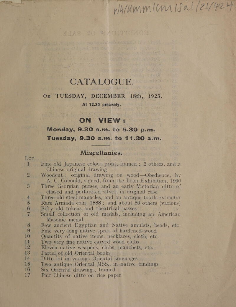 -ATALOGUE. On TUESDAY, DECEMBER 18th, 1923. At 12.30 precisely. ON VIEW: Monday, 9.30 a.m. to 5.30 p.m. Tuesday, 9.30 a.m. to 11.30 a.m. Misgellanies. ine old Japanese colour print, framed ; 2-others, anda Chinese original drawing Woodcut: original drawing on woed—Obedience, by A. C. Cobould, signed, from the Loan Exhibition, 1900 Three Georgian purses, and an early Victorian ditto ef chased and perforated silver, in original case Three old steel manacles, and an antique tooth extractor Small collection of old medals, including an Meccan Masonic medal Few ancient Egyptian and Native amulets, beads, ete. Fine very long native spear of hardened. wood Quantity of native items, necklaces, cloth, etc. Two very fine native carved wood clubs Eleven native weapons, clubs, manchets, etc. Parcel of old. Oriental. books | Ditto lot in various Oriental lan guages Two antique Oriental MSS., in native bindings Pair Chinese ditto on rice paper