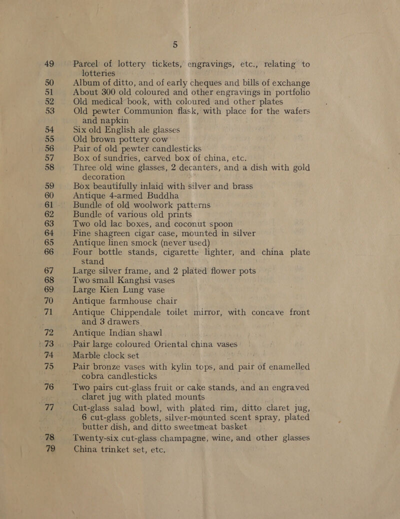 49 50 ol 52 53 54 55 56 57 58 59 60 62 63 64 65 66 67 68 69 70 71 72 75 79 5 Parcel of lottery tickets, engravings, etc., relating to lotteries Album of ditto, and of early cheques and bills of exchange About 300 old coloured and other engravings in portfolio Old medical book, with coloured and other plates Old pewter Communion flask, with place for the wafers and napkin Six old English ale glasses Old brown pottery cow’ Pair of old pewter candlesticks Box of sundries, carved box of china, etc. Three old wine glasses, 2 decanters, and a dish with gold decoration Box beautifully inlaid with silver and brass Antique 4-armed Buddha Bundle of old woolwork patterns Bundle of various old prints Two old lac boxes, and coconut spoon Fine shagreen cigar case, mounted in silver Antique linen smock (never used) | Four bottle stands, cigarette lighter, and china plate stand Large silver frame, and 2 plated flower pots Two small Kanghsi vases Large Kien Lung vase Antique farmhouse chair Antique Chippendale toilet mirror, with concave front and 3 drawers. Marble clock set 2 Pair bronze vases with kylin tops, and pair of enamelled cobra candlesticks Two pairs cut-glass fruit or cake stands, and an engraved claret jug with plated mounts ee -glass salad bowl, with plated rim, ditto claret jug, 6 cut-glass goblets, silver-mounted scent spray, plated butter dish, and ditto sweetmeat basket Twenty-six cut-glass champagne, wine, and other glasses China trinket set, etc.