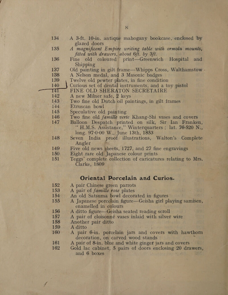 134 135 136 137 138 139 _—uo_} 142 143 144 145 146 147 148 149 150 15] 152 153 154 155 156 157 158 159 160 161 162 S A 3-ft. 10-in. antique mahogany bookcase, enclosed by glazed doors A magnificent Empire writing table with ormolts ‘mounts, fitted with drawers, about 6ft. by 3ft. Fine old coloured print—Greenwich Hospital and Shipping | Old painting in gilt frame—Whipps Cross, Walthamstow - A Nelson medal, and 3 Masonic badges Twelve old pewter plates, in fine condition Curious set of dental instruments, and a toy pistol FINE OLD SHERATON SECRETAIRE A new Milner safe, 2 keys Two fine old Dutch oil paintings, in gilt frames Etruscan bowl Speculative old painting Two fine old famille verte Khang-Shi vases and covers Balloon Despatch printed on silk, Sir Ian Franken, ‘““H.M.S. Assistance,’ Winterquarters ; lat. 76-520 N.., long. 970-00 W., June 13th, 1853 Seven India proof illustrations; Walton’s Complete Angler - Five old news gheets, 1727, and 27 fine engravings Eight rare old Japanese colour prints Teggs’ complete collection of caricatures relating to Mrs. Clarke, 1809 Oriental Porcelain and Curios. A pair Chinese green parrots A pair of famille rose plates An old Satsuma bowl decorated in: figures en A Japanese porcelain figure—Geisha girl playing samisen, enamelled in colours A ditto figure—Geisha seated reading scroll A pair of cloisonné vases inlaid with silver wire Another pair ditto A ditto A pair 6-in. porcelain jars and covers with hawthorn decoration, on carved wood stands © A pair of 8-in. blue and white ginger jars and covers Gold lac cabinet, 5 pairs of doors enclosing 20 drawers,