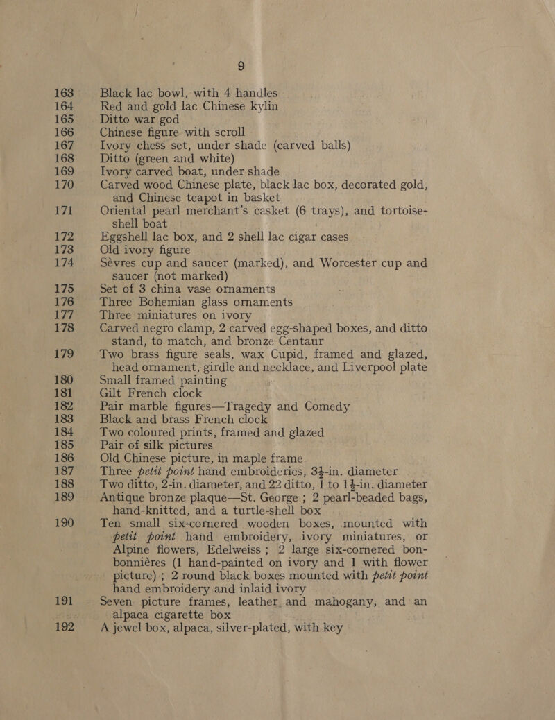 164 166 167 168 169 171 172 173 174 175 176 Dee 178 179 181 182 183 184 185 187 188 189 190 191 9 Black lac bowl, with 4 handles Red and gold lac Chinese kylin Ditto war god Chinese figure with scroll Ivory chess set, under shade (carved balls) Ditto (green and white) Ivory carved boat, under shade | Carved wood Chinese plate, black lac box, decorated gold, and Chinese teapot in basket Oriental pearl merchant’s casket (6 Bye) and tortoise- Shell boat Eggshell lac box, and 2 shell lac cigar cases Old ivory figure . Sévres cup and saucer (marked), and Worcester cup and saucer (not marked) Set of 3 china vase ornaments Three Bohemian glass ornaments Three miniatures on ivory Carved negro clamp, 2 carved egg-shaped boxes, and ditto stand, to match, and bronze Centaur Two brass figure seals, wax Cupid, framed and glazed, head ornament, girdle and necklace, and Liverpool plate Small framed painting Gilt French clock Pair marble figures—Tragedy and Comedy Black and brass French clock Two coloured prints, framed and glazed Pair of silk pictures Old Chinese picture, in maple frame. Three petit point hand embroideries, 34-in. diameter Two ditto, 2-in. diameter, and 22 ditto, i to 14-in. diameter Antique bronze plaque—St. George ; 2 pearl- -beaded bags, hand-knitted, and a turtle-shell box Ten small six-cornered wooden boxes, .mounted with peut point hand embroidery, ivory miniatures, or Alpine flowers, Edelweiss ; 2 large six-cornered bon- bonniéres (1 hand-painted on ivory and 1 with flower _ picture) ; 2 round black boxes mounted with petit point hand embroidery and inlaid ivory Seven picture frames, leather and mahogany: and an alpaca cigarette box : A jewel box, alpaca, silver-plated, with key