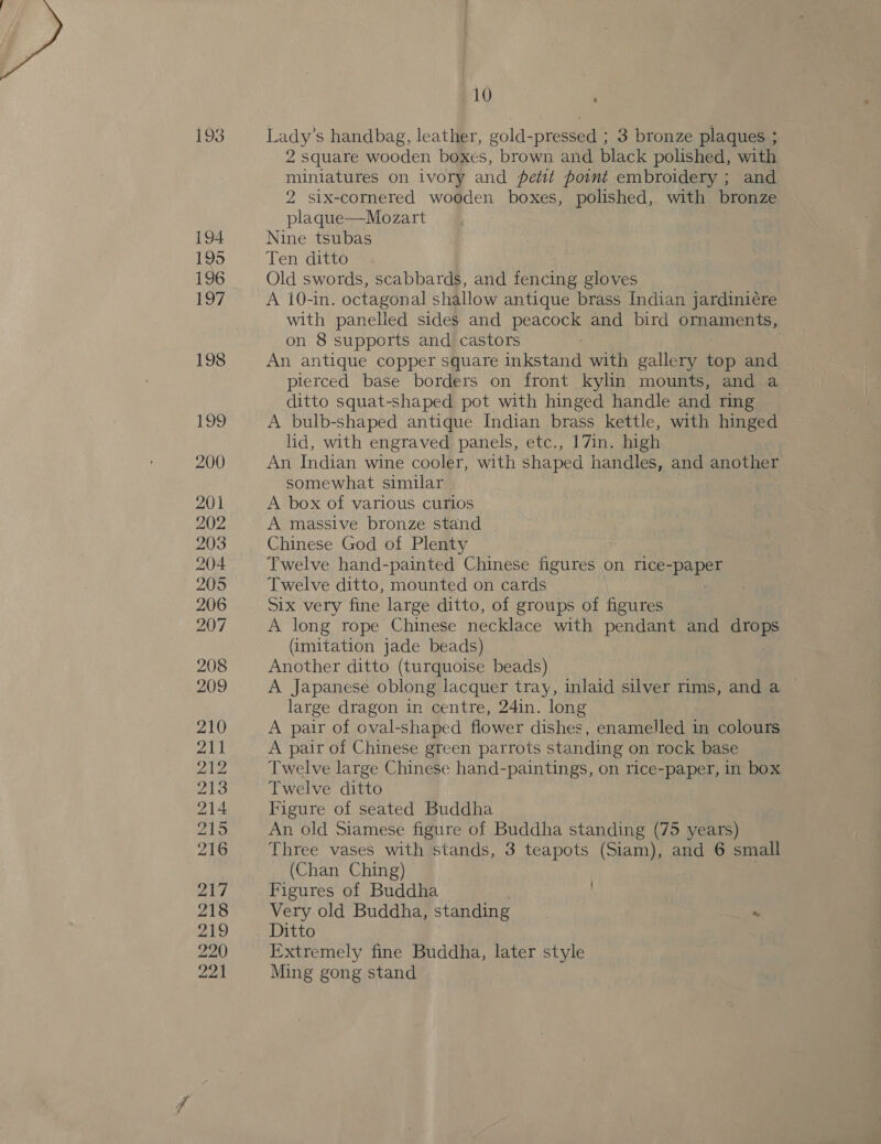 193 194 195 196 197 198 Mere 200 201 202 203 204 205 206 207 208 209 210 211 212 213 214 215 216 217 218 21D 220 221 10 ‘ Lady’s handbag, leather, gold-pressed ; 3 bronze plaques ; 2 square wooden boxes, brown and black polished, with miniatures on ivory and petit point embroidery ; and 2 six-cornered wooden boxes, polished, with bronze plaque—Mozart Nine tsubas Ten ditto Old swords, scabbards, and fy che gloves A 10-in. octagonal shallow antique brass Indian jardiniére with panelled sides and peacock and bird ornaments, on 8 supports and castors An antique copper square inkstand with gallery top and pierced base borders on front kylin mounts, and a ditto squat-shaped pot with hinged handle and ring A bulb-shaped antique Indian brass kettle, with hinged lid, with engraved panels, etc., 17in. high An Indian wine cooler, with shaped handles, and another somewhat similar A box of various curios A massive bronze stand Chinese God of Plenty Twelve hand-painted Chinese figures on rice- RaSh Twelve ditto, mounted on cards Six very fine large ditto, of groups of figures A long rope Chinese necklace with pendant and drops (imitation jade beads) Another ditto (turquoise beads) A Japanese oblong lacquer tray, inlaid silver rims, and a © large dragon in centre, 24in. long A pair of oval-shaped flower dishes, enamelled in colours A pair of Chinese green parrots standing on rock base Twelve large Chinese hand-paintings, on rice-paper, in box Twelve ditto Figure of seated Buddha An old Siamese figure of Buddha standing (75 years) Three vases with stands, 3 teapots (Siam), and 6 small (Chan Ching) ) . Figures of Buddha | Very old Buddha, standing “ Ditto | Extremely fine Buddha, later style Ming gong stand