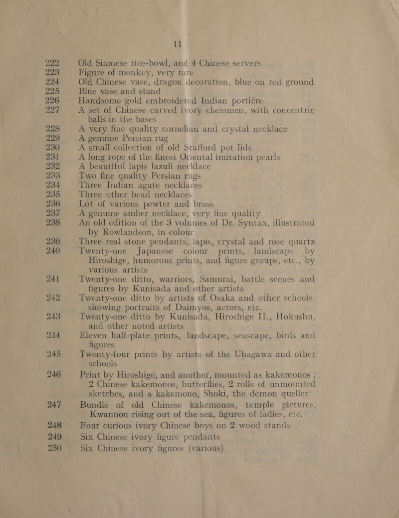 246 247 249 250 11 Old Siamese rice-bowl, and 4 Chinese servers Old Chinese vase, dragon decoration, blue on red ground Blue vase and stand Handsome gold embroidered Indian portiére A set of Chinese carved ivory chessmen, with concentric balls in the bases A very fine quality cornelian and crystal necklace A genuine Persian rug A small collection of old Stafford pot lids A long rope of the finest Oriental imitation pearls A beautiful lapis lazuli necklace Two fine quality Persian rugs Three Indian agate necklaces’ Three other bead necklaces Lot of various pewter and brass A genuine amber necklace, very fine quality An old edition of the 3 volumes of Dr. Syntax, illustrated by kowlandson, in colour Three real stone pendants, lapis, crystal and rose quartz Twenty-one Japanese colour prints, landscape by Hiroshige, humorous prints, and figure groups, etc., by various artists Twenty-one ditto, warriors, Samurai, battle scenes and figures by Kunisada and other artists Twenty-one ditto by artists of Osaka and other schools, showing portraits of Daimyos, actors, etc. Twenty-one ditto by Kunisada, Hiroshige II., Hokushu, and other noted artists Eleven half-plate prints, landscape, seascape, birds and figures Twenty-four prints by artists of the Ubagawa and other schools 2 Chinese kakemonos, butterflies, 2 rolls of unmounted sketches, and a kakemono, Shoki, the demon queller Bundle of old Chinese kakemonos, temple pictures, Kwannon rising out of the sea, figures of ladies, etc. Four curious ivory Chinese boys on 2 wood stands Six Chinese ivory figures (various)