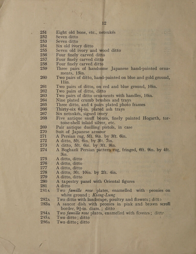ra ~h/’ 12 Seven ditto Seven ditto Six old ivory ditto Seven old ivory and wood ditto Four finely carved ditto Four finely carved ditto Four finely carved ditto Three pairs of handsome Japanese hand-painted orna- ments, 15in. Two pairs of ditto, hand-painted on blue and gold ground, 11lin. Two pairs of ditto, on red and blue ground, 10in. Two pairs of ditto, ditto Two pairs of ditto ornaments with handles, 10in. Nine plated crumb brushes and trays Three ditto, and 4 pairs plated photo frames Thirty-six 64-in. plated ash trays Six netsukés, signed ivory Five antique snuff boxes, finely painted Hogarth, tor- toise-shell inlaid silver, etc. Pair antique duelling pistols, in case A Persian rug, 5ft. 9in. by 3ft. Gin. A ditto, 5ft. 6in. by 3ft. 7in. A ditto, Sft. Gin. by 3ft. Qin. A Boghazli Persian pattern rug, fringed, 6ft. Qin. by Aft. 3in. A ditto, ditto A ditto, ditto A ditto, ditto A ditto, 3ft. 10in. by 2ft. 4in. A ditto, ditto A tapestry panel with Oriental figures - A ditto Two famille rose plates, enamelled with Salita) on white ground ; Kreng-Lung Two ditto with landscape, poultry and flowers ; ditto A saucer dish with peonies in pink and saa scroll border, 9?-in. diam.; ditto Two famille vOSe plates, enametied with flowers; ditte Two ditto ; ditto pe a Two ditto; ditto