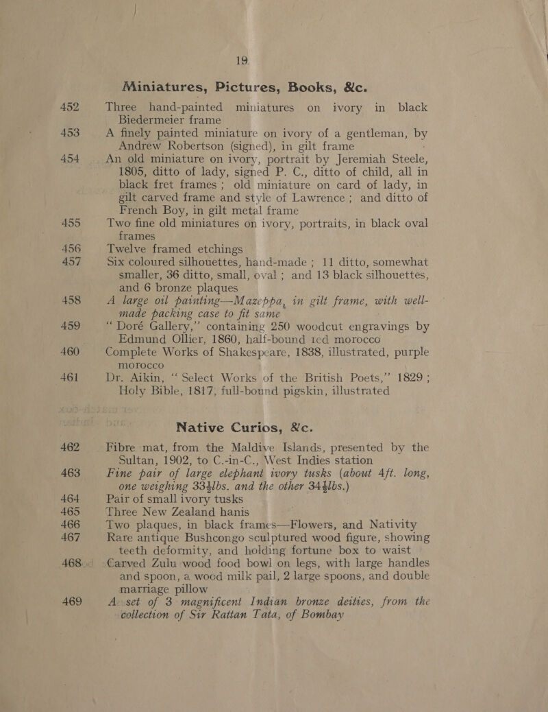 Miniatures, Pictures, Books, &amp;c. Three hand-painted miniatures on ivory in_ black Biedermeier frame A finely painted miniature on ivory of a gentleman, by Andrew Robertson (signed), in gilt frame An old miniature on ivory, portrait by Jeremiah Steele, 1805, ditto of lady, signed P. C., ditto of child, all in black fret frames ; old miniature on card of lady, in gilt carved frame and style of Lawrence ; and ditto of French Boy, in gilt metal frame Two fine old miniatures on ivory, portraits, in black oval frames Twelve framed etchings Six coloured silhouettes, hand-made ; 11 ditto, somewhat smaller, 36 ditto, small, oval ; and 13 black silhouettes, and 6 bronze plaques A large ol painting—Mazeppa, in gilt frame, with well- made packing case to fit same ‘“ Doré Gallery,’’ containing 250 woodcut engravings by Edmund Ollier, 1860, half-bound ted morocco Complete Works of Shakespeare, 1838, illustrated, purple morocco Dr, Aikin, ~ Select Works of the British Poets,’ 1829 ; Holy Bible, 1817, full-bound pigskin, illustrated Native Curios, &amp;c. Sultan, 1902, to C.-in-C., West Indies station Fine pair of large elephant ivory tusks (about Aft. long, one weighing 334lbs. and the other 344lbs.) Pair of small ivory tusks Three New Zealand hanis Two plaques, in black frames—Flowers, and Nativity Rare antique Bushcongo sculptured wood figure, showing teeth deformity, and holding fortune box to waist Carved Zulu wood food bowl on legs, with large handles and spoon, a wood milk pail, 2 large spoons, and double marriage pillow A--set of 3 magnificent Indian bronze deities, from the collection of Sir Rattan Tata, of Bombay