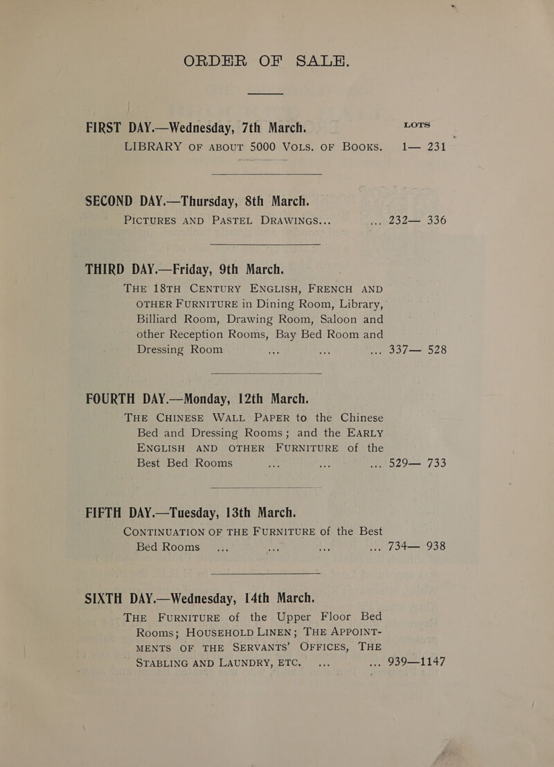 ORDHR OF SALE. FIRST DAY.—Wednesday, 7th March. _ pon LIBRARY OF ABOUT 5000 VoLs. OF Books. 1— 231  SECOND DAY.—Thursday, 8th March. PICTURES AND PASTEL DRAWINGS... ».. L32— 336 THIRD DAY.—Friday, 9th March. THE 18TH CENTURY ENGLISH, FRENCH AND OTHER FURNITURE in Dining Room, Library, Billiard Room, Drawing Room, Saloon and other Reception Rooms, Bay Bed Room and Dressing Room + oo ... 337— 528  FOURTH DAY.—Monday, 12th March. THE CHINESE WALL PAPER to the Chinese Bed and Dressing Rooms; and the EARLY ENGLISH AND OTHER FURNITURE of the Best Bed Rooms on, ae ... 529— 733  FIFTH DAY.—Tuesday, 13th March. CONTINUATION OF THE FURNITURE of the Best Bed Rooms ... ee iP ... 134— 938 SIXTH DAY.—Wednesday, 14th March. THE FURNITURE of the Upper Floor Bed Rooms; HOUSEHOLD LINEN; THE APPOINT- MENTS OF THE SERVANTS’ OFFICES, THE STABLING AND LAUNDRY, ETC. ... ... 939—1147