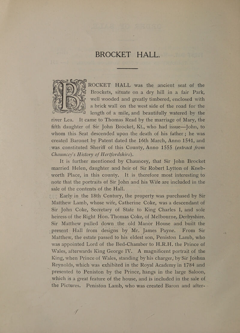 BROCKET HALL. ROCKET HALL was the ancient seat of the Brockets, situate on a dry hill in a fair Park, well wooded and greatly timbered, enclosed with a brick wall on the west side of the road for the length of a mile, and beautifully watered by the river Lea. It came to Thomas Read by the marriage of Mary, the fifth daughter of Sir John Brocket, Kt., who had issue—John, to whom this. Seat descended upon-the death of his father ; he was created Baronet by Patent dated the 16th March, Anno 1541, and ‘was. constituted Sheriff of this County,. Anno 1555 (extract from Chauncey's History of Hertfordshire). It is further mentioned by Chauncey, that Sir John Brocket married Helen, daughter and heir of Sir Robert Lytton of Kneb- worth Place, in this county. ‘It is therefore most interesting to note that the portraits of Sir John and his Wife.are included in the sale of the contents of the Hall.  ’ Early.in the 18th Century, the ee was purchased by Sir Matthew Lamb, whose wife, Catherine Coke, was a descendant of Sir John Coke, Secretary of State to King Charles I, and sole heiress of the Right Hon. Thomas Coke, of Melbourne, Derbyshire. Sir Matthew pulled down the old Manor House and built the ‘present Hall from designs by Mr. James Payne. :. From Sir Matthew, the estate passed to his eldest son, Peniston Lamb, who was appointed Lord of the Bed-Chamber to H.R.H. the Prince of Wales, afterwards King George IV. A magnificent portrait of the King, when Prince of Wales, standing by his charger, by Sir Joshua Reynolds, which was exhibited in the Royal Academy in 1784 and presented to Peniston by the Prince, hangs in the large Saloon, which is a great feature of the house, and is included in the sale of the Pictures. Peniston Lamb, who was created Baron and after-