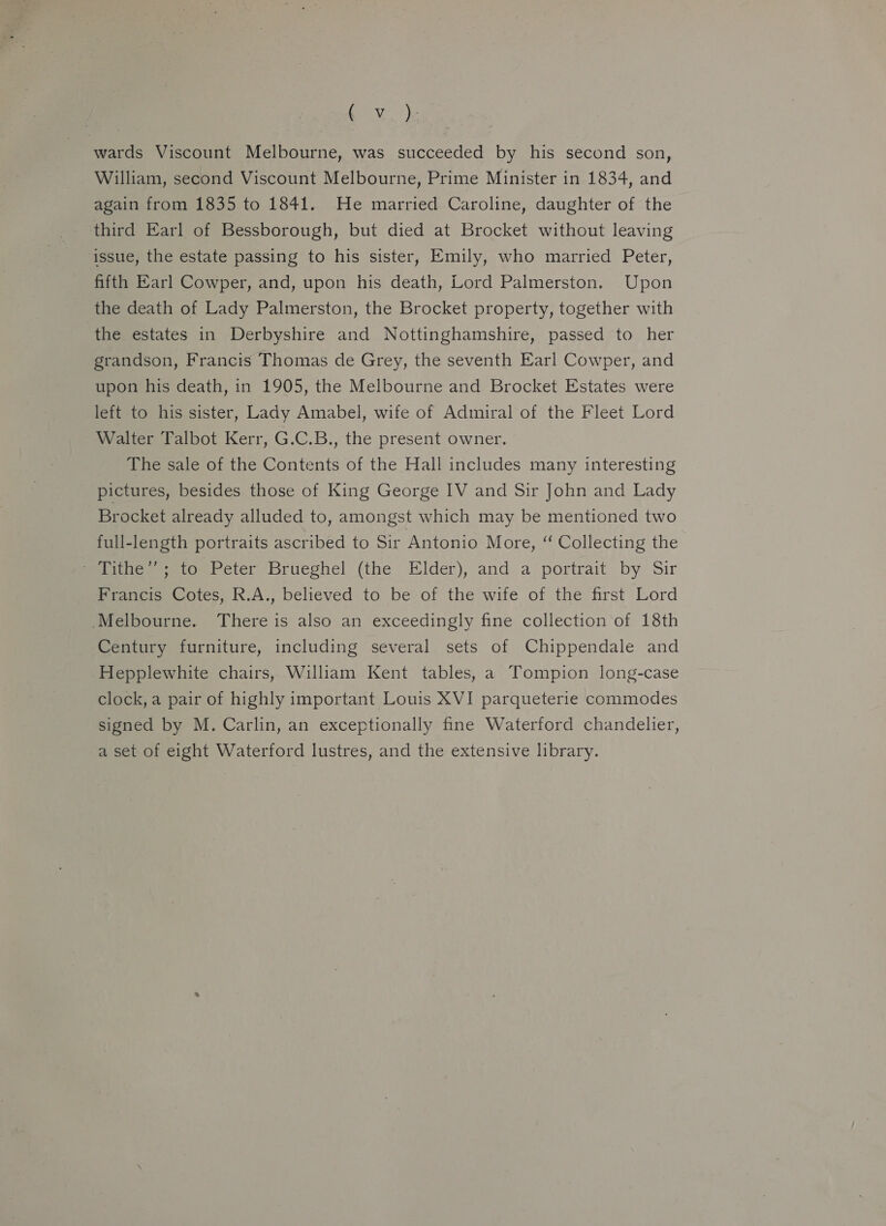 amy. wards Viscount Melbourne, was succeeded by his second son, William, second Viscount Melbourne, Prime Minister in 1834, and again from 1835 to 1841. He married Caroline, daughter of the third Earl of Bessborough, but died at Brocket without leaving issue, the estate passing to his sister, Emily, who married Peter, fifth Earl Cowper, and, upon his death, Lord Palmerston. Upon the death of Lady Palmerston, the Brocket property, together with the estates in Derbyshire and Nottinghamshire, passed to her grandson, Francis Thomas de Grey, the seventh Earl Cowper, and upon his death, in 1905, the Melbourne and Brocket Estates were left to his sister, Lady Amabel, wife of Admiral of the Fleet Lord Walter Talbot Kerr, G.C.B., the present owner. The sale of the Contents of the Hall includes many interesting pictures, besides those of King George IV and Sir John and Lady Brocket already alluded to, amongst which may be mentioned two full-length portraits ascribed to Sir Antonio More, “‘ Collecting the Meriiewestonleter Brueghel (the Elder), and a portrait by Sir Francis Cotes, R.A., believed to be of the wife of the first Lord Melbourne. There is also an exceedingly fine collection of 18th Century furniture, including several sets of Chippendale and Hepplewhite chairs, William Kent tables, a Tompion long-case clock, a pair of highly important Louis XVI parqueterie commodes signed by M. Carlin, an exceptionally fine Waterford chandelier, a set of eight Waterford lustres, and the extensive library.