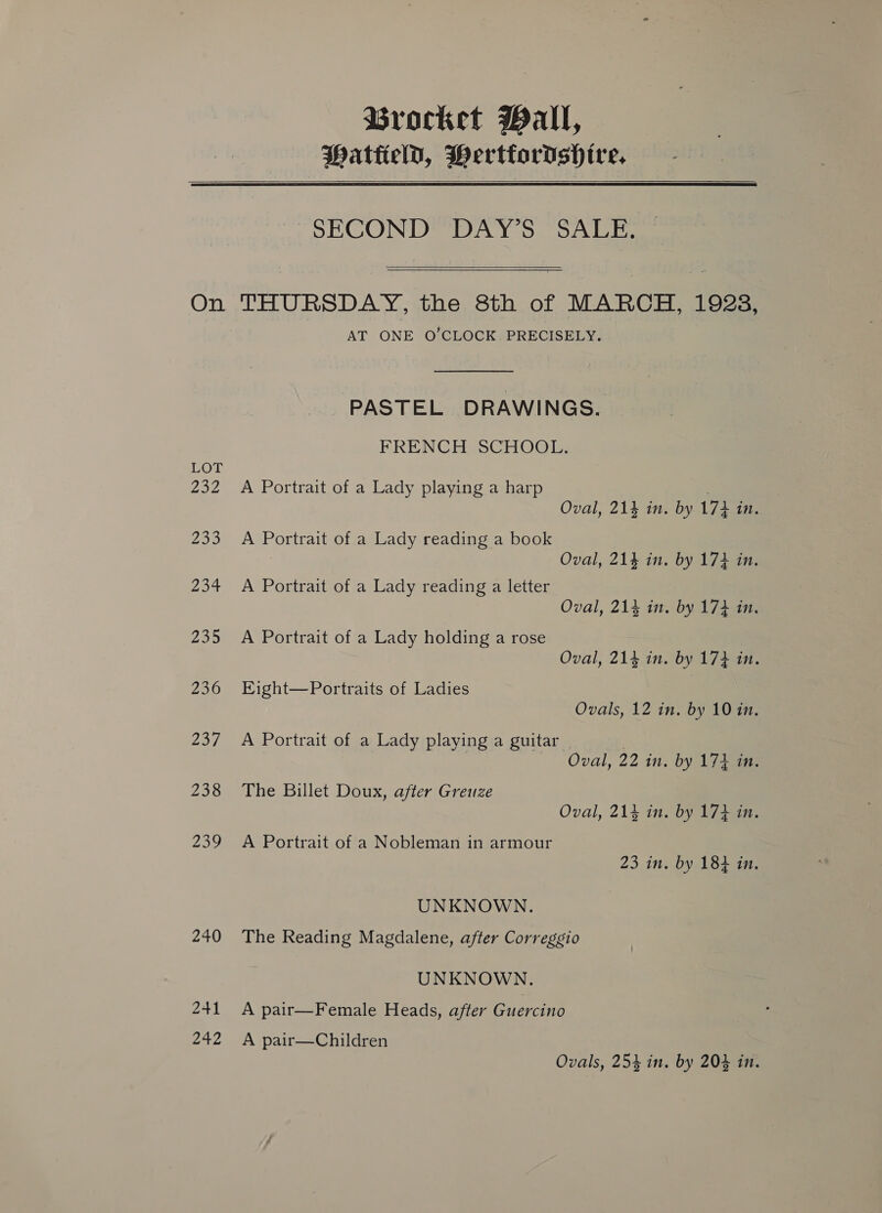 Brocket Wall, PattielD, Wertfordshire,  On LOT 232 23 234 235 236 Za, 238 Zou 240 241 242  SECOND DAY’S SALE.  THURSDAY, the 8th of MARCH, 1923, AT ONE O’CLOCK PRECISELY. PASTEL DRAWINGS. FRENCH SCHOOL. A Portrait of a Lady playing a harp . Oval, 21} in. by 173 in. A Portrait of a Lady reading a book Oval, 214 in. by 173 in. A Portrait of a Lady reading a letter Oval, 214 in. by 173 in. A Portrait of a Lady holding a rose Oval, 214 in. by 174 in. Eight—Portraits of Ladies Ovals, 12 in. by 10 in. A Portrait of a Lady playing a guitar | Oval, 22 in. by 174 in. The Billet Doux, after Greuze Oval, 214 in. by 17} in. A Portrait of a Nobleman in armour 23 in. by 184 in. UNKNOWN. The Reading Magdalene, after Correggio UNKNOWN. A pair—Female Heads, after Guercino A pair—Children Ovals, 254 in. by 204 in.