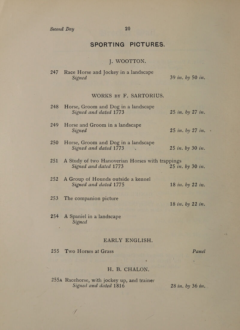 247 248 249 250 251 252 253 254 255 SPORTING PICTURES. J. WOOTTON. Race Horse and Jockey in a landscape Signed 39 in. by 50 in. WORKS By F. SARTORIUS. Horse, Groom and Dog in a landscape Signed and dated 1773 25 in. by 27 in. Horse and Groom in a landscape Signed 25 in. by 27 tee Horse, Groom and Dog in a landscape Signed and dated 1773 ‘ 25 in. by 30 in. A Study of two Hanoverian Horses with trappings Signed and dated 1773 25 in. by 30 in. A Group of Hounds outside a kennel Signed and dated 1775 18 in. by 22 tg. The companion picture 18 in. by 22 in. A Spaniel in a landscape Signed EARLY ENGLISH. Two Horses at Grass Panel H. B. CHALON. Signed and dated 1816 28 in. by 36 in.