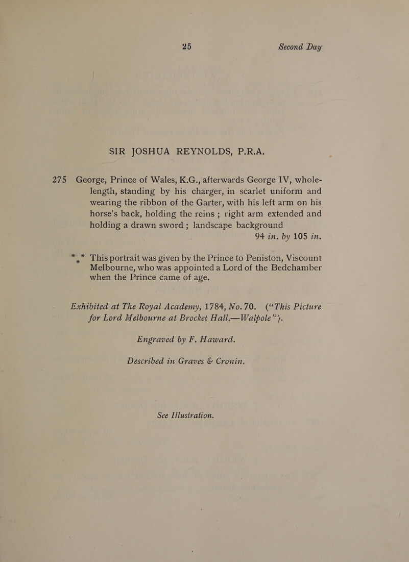 SIR JOSHUA REYNOLDS, P.R.A. 275 George, Prince of Wales, K.G., afterwards George IV, whole- length, standing by his charger, in scarlet uniform and wearing the ribbon of the Garter, with his left arm on his horse’s back, holding the reins ; right arm extended and holding a drawn sword ; landscape background 94 in. by 105 in. * .* This portrait was given by the Prince to Peniston, Viscount Melbourne, who was appointed a Lord of the Bedchamber when the Prince came of age. Exhibited at The Royal Academy, 1784, No.70. (“This Picture for Lord Melbourne at Brocket Hall.—Walpole’’). Engraved by F. Haward. Described in Graves &amp; Cronin.
